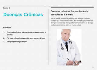 Conteúdo
1.! Doenças crônicas frequentemente associadas à
! anemia
2.! Por que o ferro intravenoso nem sempre é bom
3.! Terapia por longo tempo
34
Doenças crônicas frequentemente
associadas à anemia
Há um grande número de pessoas com doenças crônicas
variadas que apresentam anemia. Por exemplo, pacientes com
doença renal crônica, doença inﬂamatória intestinal ou doença
cardíaca coronariana, além de muitas outras.
Seção 6
Doenças Crônicas
 