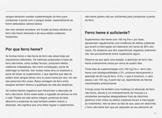 37
sangue deveriam receber suplementação de ferro para
compensar a perda com o sangue doado, especialmente se
forem detectados valores baixos." " " " " "
Isto nem sempre acontece, em função da baixa eﬁcácia do
ferro não-heme oferecido e de seus efeitos colaterais
freqüentes.
Por que ferro heme?
As formas heme e não-heme de ferro são absorvidas por
mecanismos diferentes. Os habituais preparados à base de
ferro não-heme, como sulfato ferroso, produzem efeitos
colaterais indesejáveis, tais como constipação, dores de
estômago ou diarréia. Isto muitas vezes leva os doadores a
parar de tomar os suplementos, o que signiﬁca que eles só
podem doar sangue talvez uma ou duas vezes por ano, em vez
das possíveis três vezes. Baixa contagem de ferro entre
doações também diminui a qualidade de vida dos doadores.
Há muitos fatores negativos que inﬂuenciam a absorção de
ferro não-heme. Entre estes estão a ingestão de taninos no chá
e café. Fitatos em pão ázimo integral, proteínas do leite,
albumina e proteínas de soja também podem reduzir a
absorção. Isto signiﬁca que uma dieta regular e suplementos
não-heme podem não ser suﬁcientes para compensar a perda
de ferro.
Ferro heme é suﬁciente?
Suplementos não-heme com 100 mg Fe++ por dose,
apresentam regularmente uma incidência de efeitos colaterais
que levam à interrupção do tratamento em cerca de 30% dos
casos. Os doadores que têm experiências negativas anteriores
não vão provavelmente tomar suplemento algum.
Observa-se que após uma doação, a absorção de ferro não-
heme praticamente cessa por cerca de quatro dias.
Trinta dias de suplementação com 100 mg Fe++, ferro não-
heme com biodisponibilidade a 2%, promove teoricamente a
absorção de 60 mg de ferro. A 5%, o que é incomum, o valor
passa a ser 150 mg. A partir daí cai, dependendo de fatores
mencionados anteriormente.
A longo prazo há também uma mudança na absorção de ferro
não-heme, devido a um entorpecimento da mucosa e a
constantes sensações desagradáveis fruto de distúrbios
gástricos (nem todos os efeitos colaterais levam à interrupção
do tratamento). Isto se deve ao fato de que, para ser absorvido,
o ferro não-heme tem que ser separado de seu elemento de
 