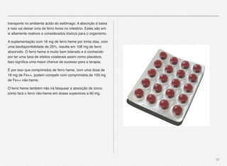 38
transporte no ambiente ácido do estômago. A absorção é baixa
e isso vai deixar íons de ferro livres no intestino. Estes são em
si altamente reativos e considerados tóxicos para o organismo.
A suplementação com 18 mg de ferro heme por trinta dias, com
uma biodisponibilidade de 20%, resulta em 108 mg de ferro
absorvido. O ferro heme é muito bem tolerado e é conhecido
por ter uma taxa de efeitos colaterais assim como placebos.
Isso signiﬁca uma maior chance de sucesso para a terapia.
É por isso que comprimidos de ferro heme, com uma dose de
18 mg de Fe++, podem competir com comprimidos de 100 mg
de Fe++ não-heme.
O ferro heme também não irá bloquear a absorção de zinco,
como fará o ferro não-heme em doses superiores a 60 mg.
 