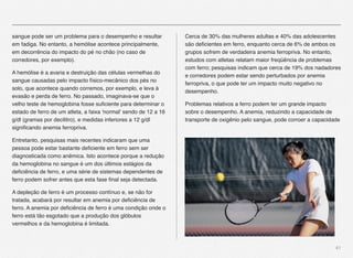 41
sangue pode ser um problema para o desempenho e resultar
em fadiga. No entanto, a hemólise acontece principalmente,
em decorrência do impacto do pé no chão (no caso de
corredores, por exemplo).
A hemólise é a avaria e destruição das células vermelhas do
sangue causadas pelo impacto físico-mecânico dos pés no
solo, que acontece quando corremos, por exemplo, e leva à
evasão e perda de ferro. No passado, imaginava-se que o
velho teste de hemoglobina fosse suﬁciente para determinar o
estado de ferro de um atleta, a faixa 'normal' sendo de 12 a 16
g/dl (gramas por decilitro), e medidas inferiores a 12 g/dl
signiﬁcando anemia ferropriva.
Entretanto, pesquisas mais recentes indicaram que uma
pessoa pode estar bastante deﬁciente em ferro sem ser
diagnosticada como anêmica. Isto acontece porque a redução
da hemoglobina no sangue é um dos últimos estágios da
deﬁciência de ferro, e uma série de sistemas dependentes de
ferro podem sofrer antes que esta fase ﬁnal seja detectada.
A depleção de ferro é um processo contínuo e, se não for
tratada, acabará por resultar em anemia por deﬁciência de
ferro. A anemia por deﬁciência de ferro é uma condição onde o
ferro está tão esgotado que a produção dos glóbulos
vermelhos e da hemoglobina é limitada.
Cerca de 30% das mulheres adultas e 40% das adolescentes
são deﬁcientes em ferro, enquanto cerca de 6% de ambos os
grupos sofrem de verdadeira anemia ferropriva. No entanto,
estudos com atletas relatam maior freqüência de problemas
com ferro; pesquisas indicam que cerca de 19% dos nadadores
e corredores podem estar sendo perturbados por anemia
ferropriva, o que pode ter um impacto muito negativo no
desempenho.
Problemas relativos a ferro podem ter um grande impacto
sobre o desempenho. A anemia, reduzindo a capacidade de
transporte de oxigênio pelo sangue, pode corroer a capacidade
 