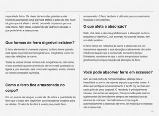 45
capacidade física. Os níveis de ferro das grávidas e das
mulheres planejando uma gravidez afetam o peso do feto. Num
tal grau que irá afetar o estado de saúde da pessoa por sua
vida inteira. Além disso, a absorção de cádmio é elevada, o
que pode levar a osteoporose.
Que formas de ferro digerível existem?
O ferro elementar é chamado orgânico ou ferro heme quando
está ligado às proteínas hemoglobina ou mioglobina, como no
caso das refeições de carne.
Todas as outras formas de ferro são inorgânicas ou não-heme
e isso acontece quando a molécula de ferro está quelatada ou
ligada a, por exemplo, sais (como em vegetais), amido, citratos
ou outros compostos químicos.
 
Como o ferro ﬁca armazenado no
corpo?
Em um exame de sangue, o valor de Hb indica a quantidade de
ferro que o corpo tem disponível para transportar oxigênio para
as células. O valor de ferritina é usado para medir ferro
armazenado. O ferro também é utilizado para o crescimento
muscular e em enzimas.
O que afeta a absorção?
Café, chá, leite e pão integral diminuem a absorção de ferro,
enquanto a vitamina C, por exemplo no suco de laranja, tem
um efeito positivo.
O ferro heme em refeições de carne é absorvido por um
mecanismo separado e sua absorção praticamente não sofre
inﬂuência daquilo que é consumido ao mesmo tempo.
Entretanto, considera-se que o cálcio em produtos lácteos
geralmente provoque redução da absorção de ferro.
 
Você pode absorver ferro em excesso?
Sim, se você sofre de hemocromatose, doença rara e
hereditária ou se for de repente exposto a grandes doses A
dose que conﬁgura envenenamento é de 20 mg ou mais por
cada quilo de peso corporal. O resultado é principalmente
náusea, mas pode ser perigoso. Esta é a razão pela qual os
suplementos de ferro devem sempre ser mantidos fora do
alcance de crianças. Normalmente o corpo regula
automaticamente a absorção de ferro, de modo que o excesso
não é absorvido.
 