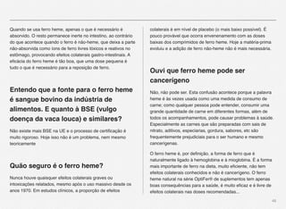 46
Quando se usa ferro heme, apenas o que é necessário é
absorvido. O resto permanece inerte no intestino, ao contrário
do que acontece quando o ferro é não-heme, que deixa a parte
não-absorvida como íons de ferro livres tóxicos e reativos no
estômago, provocando efeitos colaterais gastro-intestinais. A
eﬁcácia do ferro heme é tão boa, que uma dose pequena é
tudo o que é necessário para a reposição de ferro.
Entendo que a fonte para o ferro heme
é sangue bovino da indústria de
alimentos. E quanto à BSE (vulgo
doença da vaca louca) e similares?
Não existe mais BSE na UE e o processo de certiﬁcação é
muito rigoroso. Hoje isso não é um problema, nem mesmo
teoricamente
Quão seguro é o ferro heme?
Nunca houve quaisquer efeitos colaterais graves ou
intoxicações relatados, mesmo após o uso massivo desde os
anos 1970. Em estudos clínicos, a proporção de efeitos
colaterais é em nível de placebo (o mais baixo possível). É
pouco provável que ocorra envenenamento com as doses
baixas dos comprimidos de ferro heme. Hoje a matéria-prima
evoluiu e a adição de ferro não-heme não é mais necessária.
Ouvi que ferro heme pode ser
cancerígeno
Não, não pode ser. Esta confusão acontece porque a palavra
heme é às vezes usada como uma medida de consumo de
carne; como qualquer pessoa pode entender, consumir uma
grande quantidade de carne em diferentes formas, além de
todos os acompanhamentos, pode causar problemas à saúde.
Especialmente as carnes que são preparadas com sais de
nitrato, aditivos, especiarias, gordura, sabores, etc são
frequentemente prejudiciais para o ser humano e mesmo
cancerígenas.
O ferro heme é, por deﬁnição, a forma de ferro que é
naturalmente ligado à hemoglobina e à mioglobina. É a forma
mais importante de ferro na dieta, muito eﬁciente, não tem
efeitos colaterais conhecidos e não é cancerígeno. O ferro
heme natural na série OptiFer® de suplementos tem apenas
boas consequências para a saúde, é muito eﬁcaz e é livre de
efeitos colaterais nas doses recomendadas...
 