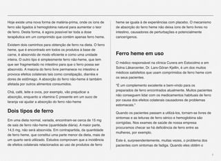 4
Hoje existe uma nova forma de matéria-prima, onde os íons de
ferro são ligados à hemoglobina natural para aumentar o teor
de ferro. Desta forma, é agora possível ter toda a dose
terapêutica em um comprimido que contém apenas ferro heme.
Existem dois caminhos para obtenção de ferro na dieta. O ferro
heme, que é encontrado em todos os produtos à base de
carne, é absorvido de modo eﬁciente e como uma unidade
inteira. O outro tipo é simplesmente ferro não-heme, que tem
que ser fragmentado no intestino para que o ferro possa ser
absorvido. A maioria do ferro livre permanece no intestino e
provoca efeitos colaterais tais como constipação, diarréia e
dores de estômago. A absorção do ferro não-heme é também
afetada por outros alimentos consumidos.
Chá, café, leite e ovos, por exemplo, vão prejudicar a
absorção, enquanto a vitamina C presente em um suco de
laranja vai ajudar a absorção do ferro não-heme
Dois tipos de ferro
Em uma dieta normal, variada, encontram-se cerca de 15 mg
de sais de ferro não-heme (quantidade diária). A maior parte,
14,5 mg, não será absorvida. Em contrapartida, da quantidade
de ferro heme, que constitui uma parte menor da dieta, mais de
um quarto será utilizado. Estudos comprovam que a incidência
de efeitos colaterais relacionados ao uso de produtos de ferro
heme se iguala à de experiências com placebo. O mecanismo
de absorção do ferro heme não deixa íons de ferro livres no
intestino, causadores de perturbações e potencialmente
cancerígenos.
Ferro heme em uso
O médico responsável na clínica Curera em Estocolmo e em
Solna Läkarcenter, Dr. Lars-Göran Kjellin, é um dos muitos
médicos satisfeitos que usam comprimidos de ferro heme com
os seus pacientes.
"É um complemento excelente e bem-vindo para os
preparados de ferro encontrados atualmente. Muitos pacientes
não conseguem lidar com os medicamentos habituais de ferro
por causa dos efeitos colaterais causadores de problemas
estomacais."
Quando os pacientes passam a utilizá-los, tornam-se livres de
sintomas e as leituras de ferro sérico e hemoglobina são
corrigidas. Nos exames de saúde de nossa empresa
procuramos checar se há deﬁciência de ferro entre as
mulheres, por exemplo.
Este é, surpreendentemente, muitas vezes, o problema dos
pacientes com sintomas de fadiga. Quando eles obtêm o
 