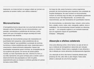 5
tratamento, os níveis de ferro no sangue voltam ao normal e os
pacientes se sentem melhor, sem efeitos colaterais."
Micronutrientes
A hemoglobina bovina natural não é só uma fonte de ferro bem
tolerada e eﬁcaz. É também rica em micronutrientes e, por
exemplo, aminoácidos e substâncias de sinal que, juntos,
fazem com que a formação do sangue aconteça de modo
naturalmente mais eﬁciente.
Chamadas de micronutrientes porque são necessárias em
quantidades bem pequenas, estas substâncias são as
"varinhas mágicas" que possibilitam a produção de enzimas,
hormônios e outras substâncias pelo corpo, essenciais para o
crescimento e desenvolvimento adequados. Apesar das
quantidades necessárias serem mínimas, as conseqüências de
sua ausência são graves. Em termos de saúde pública
mundial, as mais importantes são iodo, vitamina A e ferro; a
sua falta representa uma grave ameaça para a saúde e para o
desenvolvimento das populações ao redor do globo,
especialmente para as crianças e mulheres grávidas em países
de baixa renda (OMS).
Ao longo da vida, seres humanos e outros organismos
precisam de micronutrientes para orquestrar uma variedade de
funções ﬁsiológicas. No caso humano os micronutrientes
incluem os minerais traço da dieta, em quantidades geralmente
menores do que 100 miligramas/dia - ao contrário dos
macrominerais, que são necessários em quantidades maiores.
Os micronutrientes, ou elementos traço, incluem, entre outros,
ferro, cobalto, cromo, cobre, iodo, manganês, selênio, zinco e
molibdênio. Os micronutrientes incluem também as vitaminas,
que são “... um composto orgânico e um nutriente essencial
que um organismo requer em quantidades
limitadas.” (Wikipedia)
Absorção e efeitos colaterais
Uma outra diferença entre o ferro heme e os sais de ferro é
que a molécula de hemoglobina é absorvida sem redução
prévia no intestino. Deste modo a captação é mais eﬁciente e
não é afetada por outros alimentos simultaneamente digeridos.
Já a absorção do ferro não-heme é bastante afetada pela
presença de chá, café, leite ou pão integral. Todos estes
afetam a absorção de uma forma negativa.
 