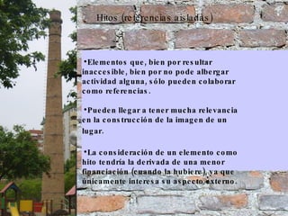 Hitos (referencias aisladas) Elementos que, bien por resultar inaccesible, bien por no pode albergar actividad alguna, sólo pueden colaborar como referencias.  Pueden llegar a tener mucha relevancia en la construcción de la imagen de un lugar.   La consideración de un elemento como hito tendría la derivada de una menor financiación (cuando la hubiere), ya que únicamente interesa su aspecto externo. 