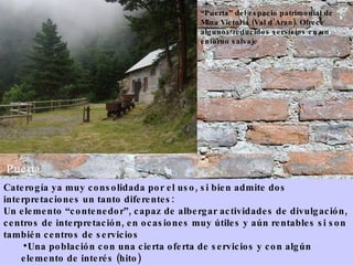 Puerta Caterogía ya muy consolidada por el uso, si bien admite dos interpretaciones un tanto diferentes:  Un elemento “contenedor”, capaz de albergar actividades de divulgación, centros de interpretación, en ocasiones muy útiles y aún rentables si son también centros de servicios Una población con una cierta oferta de servicios y con algún elemento de interés (hito) “ Puerta” del espacio patrimonial de Mina Victoria (Val d’Aran). Ofrece algunos reducidos servicios en un entorno salvaje 