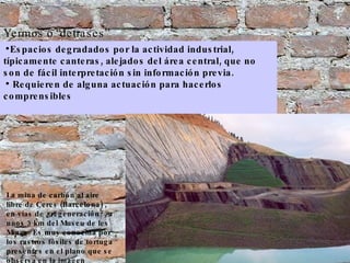 Yermos o   “detrases” Espacios degradados por la actividad industrial, típicamente canteras, alejados del área central, que no son de fácil interpretación sin información previa. Requieren de alguna actuación para hacerlos comprensibles La mina de carbón al aire libre de Cercs (Barcelona) , en vías de ¿regeneración?, a unos 3 km del Museu de les Mines. Es muy conocida por los rastros fósiles de tortuga presentes en el plano que se observa en la imagen 