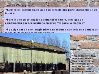 Elementos patrimoniales que han perdido una parte sustancial de su interés.  Por sí solos poco pueden aportar al conjunto, pero que en combinación pueden aspirar a crear un “espacio semántico”  Se exige dar un uso imaginativo a un recurso que sólo una parte muy reducida de personas puede apreciar. Trazas (“ tropezones ”) Antiguo depósito de la estación de Manlleu (Barcelona), 1905 ca. Fue destruído pocas semanas después de ser considerado como elemento patrimonial 
