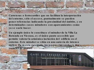 Acceso Carreteras o ferrocarriles que no facilitan la interpretación del entorno, sólo el acceso, puntualmente se pueden poner referencias indicando la proximidad del ámbito, y en determinados casos miradores con aparcamientos como ya se suele hacer.  Un ejemplo único lo constituye el mirador de la Villa La Rotonda en Vicenza, es el único punto accesible que permite valorar la armónica inclusión del  edificio en el entorno. Este mirador se sitúa en una autovía de intenso tráfico. Pa ra esta categoría, las propuestas suelen tener carácter de puntos 