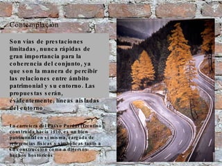 Contemplación Son vías de prestaciones limitadas, nunca rápidas de gran importancia para la coherencia del conjunto, ya que son la manera de percibir las relaciones entre ámbito patrimonial y su entorno. Las propuestas serán, evidentemente, líneas aisladas del entorno. La carretera del Passo Pordoi (Trentino), construída hacia 1910, es un bien patrimonial en sí misma, cargada de referencias físicas y simbólicas tanto a su construcción como a diversos hechos hostóricos 