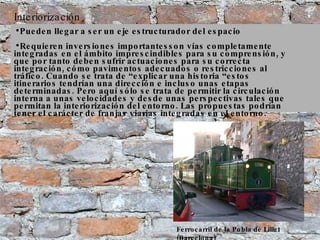 Interiorización Ferrocarril de la Pobla de Lillet (Barcelona) Pueden llegar a ser un eje estructurador del espacio Requieren inversiones importantesson vías completamente integradas en el ámbito imprescindibles para su comprensión, y que por tanto deben sufrir actuaciones para su correcta integración, cómo pavimentos adecuados o restricciones al tráfico. Cuando se trata de “explicar una historia “estos itinerarios tendrían una dirección e incluso unas etapas determinadas. Pero aquí sólo se trata de permitir la circulación interna a unas velocidades y desde unas perspectivas tales que permitan la interiorización del entorno. Las propuestas podrían tener el carácter de franjas viarias integradas en el entorno. 