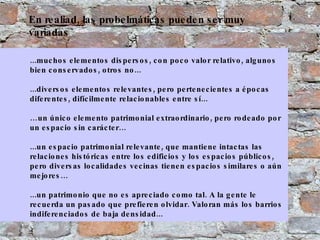 ...muchos elementos dispersos, con poco valor relativo, algunos bien conservados, otros no... ...diversos elementos relevantes, pero pertenecientes a épocas diferentes, difícilmente relacionables entre sí... … un único elemento patrimonial extraordinario, pero rodeado por un espacio sin carácter… ...un espacio patrimonial relevante, que mantiene intactas las relaciones históricas entre los edificios y los espacios públicos, pero diversas localidades vecinas tienen espacios similares o aún mejores… ...un patrimonio que no es apreciado como tal. A la gente le recuerda un pasado que prefieren olvidar. Valoran más los barrios indiferenciados de baja densidad...  En realiad, las probelmáticas pueden ser muy variadas 