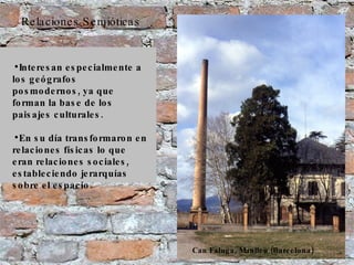 Relaciones Semióticas Interesan especialmente a los geógrafos posmodernos, ya que forman la base de los paisajes culturales. En su día transformaron en relaciones físicas lo que eran relaciones sociales, estableciendo jerarquías sobre el espacio. Can Faluga, Manlleu (Barcelona) 