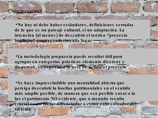 Conclusiones No hay ni debe haber estándares, definiciones cerradas de lo que es un paisaje cultural, si no adaptación. La intención (al menos) de descubrir el teórico “proyecto implícito” que escondería cada lugar La metodología propuesta puede resultar útil para agrupar en categorías prácticas elemento diversos y dispersos, en especial a la hora de definir el proyecto Se hace imprescindible una mentalidad abierta que persiga descubrir la huellas patrimoniales en el sentido más amplio posible, de manera que sea posible sacar a la luz el patrimonio NO evidente, que a menudo resulta crucial como factor difrenciador o como cohesionador del sistema 