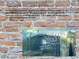 La corriente dominante, que ha obtenido importantes éxitos, es la que explica la historia de un lugar, o bien de un proceso técnico concreto, o de un momento histórico, y la explica allí donde puede ser mejor comprendida, “in situ”. 