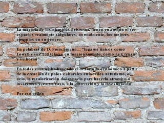 La mayoría de los ejemplos existosos tienen en común el ser espacios realmente singulares, normalmente, los mejores ejemplos en su género. En palabras de D. Frenchmann… “lugares únicos como Lowell y sus 200 telares en funcionameinto, como Le Creusot y su horno”  En todas ellas se ha buscado el desarrollo económico a partir de la creación de polos culturales enfocados al turismo, el ocio, la revalorización del espacio para hacerlo atractivo a inversores y, en su caso, a la innovación y la investigación Por ese orden 