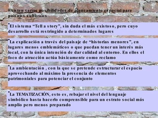 Existen varías posibilidades de planeamiento espacial para paisajes culturales El sistema “Tell a story”, sin duda el más existoso, pero cuyo desarrollo está restringido a determinados lugares La explicación a través del paisaje de “historias menores”, en lugares menos emblemáticos o que puedan tener un interés más local, con la única intención de dar calidad al entorno. En ellos el foco de atracción actúa básicamente como reclamo  La ambientación , con la que se pretende estructurar el espacio aprovechando al máximo la presencia de elementos patrimoniales para potenciar el conjunto  La TEMATIZACIÓN, esto es, rebajar el nivel del lenguaje simbólico hasta hacerlo comprensible para un estrato social más amplio pero menos preparado 