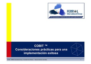 COBIT ™
                  Consideraciones prácticas para una
                       implementación exitosa
© 2011 - FERROL International Group – Fernando Ferrer Olivares - Todos los derechos reservados.   1
 