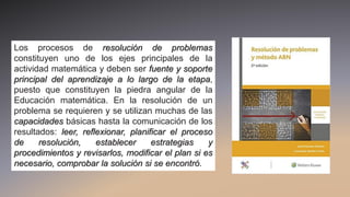 Los procesos de resolución de problemas
constituyen uno de los ejes principales de la
actividad matemática y deben ser fuente y soporte
principal del aprendizaje a lo largo de la etapa,
puesto que constituyen la piedra angular de la
Educación matemática. En la resolución de un
problema se requieren y se utilizan muchas de las
capacidades básicas hasta la comunicación de los
resultados: leer, reflexionar, planificar el proceso
de resolución, establecer estrategias y
procedimientos y revisarlos, modificar el plan si es
necesario, comprobar la solución si se encontró.
 