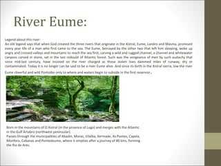 River Eume:
Legend about this river:
An old legend says that when God created the three rivers that originate in the Xistral, Eume, Landro and Masma, promised
every year life of a man who first came to the sea. The Eume, betrayed by the other two that left him sleeping, woke up
angry and crossed valleys and mountains to reach the sea first, carving a wild and rugged channel, a channel and whitewater
canyons carved in stone, set in the last redoubt of Atlantic forest. Such was the vengeance of men by such audacity that
since mid-last century, have insisted on the river charged as those stolen lives dammed miles of runway, dry or
contaminated. Today it is no longer can be said to be a river Eume alive. And since its birth in the Xistral sierra, low the river
Eume cheerful and wild Pontoibo only to where and waters begin to subside in the first reservoir .




 Born in the mountains of O Xistral (in the province of Lugo) and merges with the Atlantic
 in the Gulf Ártabro (northwest peninsular).
 Passes through the municipalities of Abadín, Muras, Vilalba, Xermade, As Pontes, Capela,
 Monfero, Cabanas and Pontedeume, where it empties after a journey of 80 kms, forming
 the Ria de Ares.
 
