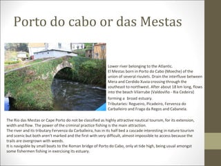 Porto do cabo or das Mestas

                                                            Lower river belonging to the Atlantic.
                                                            El Mestas born in Porto do Cabo (Moeche) of the
                                                            union of several rivulets. Drain the interfluve between
                                                            Mera and Cerdido Xuvia crossing through the
                                                            southeast to northwest. After about 18 km long, flows
                                                            into the beach Vilarrube (Valdoviño - Ria Cedeira)
                                                            forming a broad estuary.
                                                            Tributaries: Regueiro, Picadeiro, Fervenza do
                                                            Carballeiro and Fraga da Regos and Cabanela.

The Rio das Mestas or Cape Porto do not be classified as highly attractive nautical tourism, for its extension,
width and flow. The power of the criminal practice fishing is the main attraction.
The river and its tributary Fervenza da Carballeira, has in its half bed a cascade interesting in nature tourism
and scenic but both aren’t marked and the first with very difficult, almost impossible to access because the
trails are overgrown with weeds.
It is navigable by small boats to the Roman bridge of Porto do Cabo, only at tide high, being usual amongst
some fishermen fishing in exercising its estuary.
 