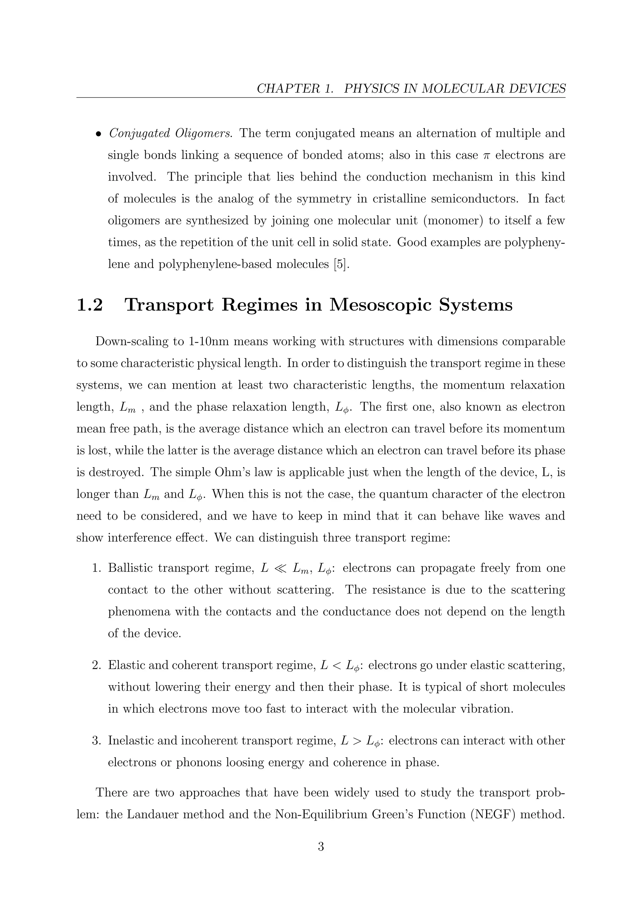 CHAPTER 1. PHYSICS IN MOLECULAR DEVICES
• Conjugated Oligomers. The term conjugated means an alternation of multiple and
single bonds linking a sequence of bonded atoms; also in this case π electrons are
involved. The principle that lies behind the conduction mechanism in this kind
of molecules is the analog of the symmetry in cristalline semiconductors. In fact
oligomers are synthesized by joining one molecular unit (monomer) to itself a few
times, as the repetition of the unit cell in solid state. Good examples are polypheny-
lene and polyphenylene-based molecules [5].
1.2 Transport Regimes in Mesoscopic Systems
Down-scaling to 1-10nm means working with structures with dimensions comparable
to some characteristic physical length. In order to distinguish the transport regime in these
systems, we can mention at least two characteristic lengths, the momentum relaxation
length, Lm , and the phase relaxation length, Lφ. The ﬁrst one, also known as electron
mean free path, is the average distance which an electron can travel before its momentum
is lost, while the latter is the average distance which an electron can travel before its phase
is destroyed. The simple Ohm’s law is applicable just when the length of the device, L, is
longer than Lm and Lφ. When this is not the case, the quantum character of the electron
need to be considered, and we have to keep in mind that it can behave like waves and
show interference eﬀect. We can distinguish three transport regime:
1. Ballistic transport regime, L Lm, Lφ: electrons can propagate freely from one
contact to the other without scattering. The resistance is due to the scattering
phenomena with the contacts and the conductance does not depend on the length
of the device.
2. Elastic and coherent transport regime, L < Lφ: electrons go under elastic scattering,
without lowering their energy and then their phase. It is typical of short molecules
in which electrons move too fast to interact with the molecular vibration.
3. Inelastic and incoherent transport regime, L > Lφ: electrons can interact with other
electrons or phonons loosing energy and coherence in phase.
There are two approaches that have been widely used to study the transport prob-
lem: the Landauer method and the Non-Equilibrium Green’s Function (NEGF) method.
3
 