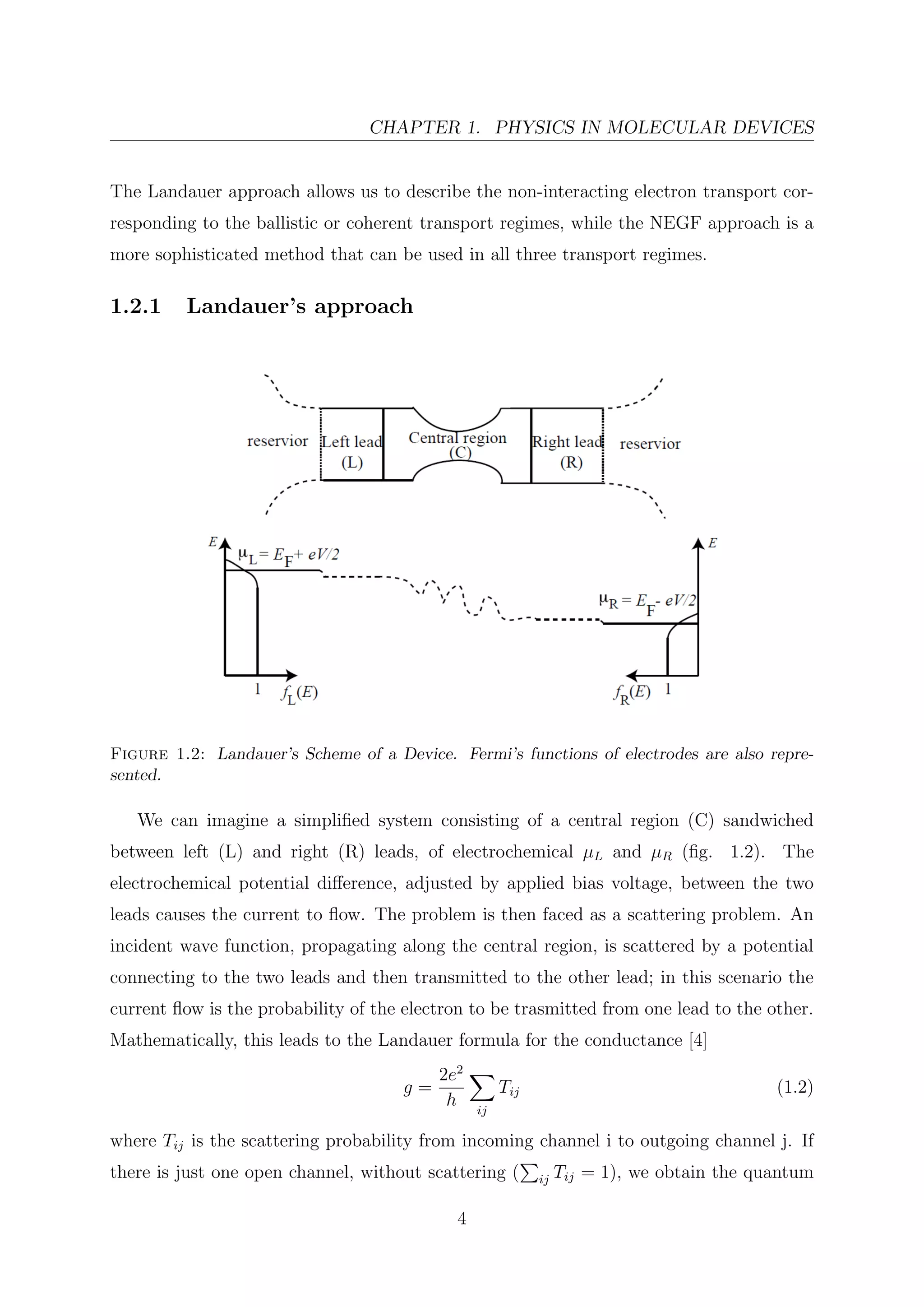 CHAPTER 1. PHYSICS IN MOLECULAR DEVICES
The Landauer approach allows us to describe the non-interacting electron transport cor-
responding to the ballistic or coherent transport regimes, while the NEGF approach is a
more sophisticated method that can be used in all three transport regimes.
1.2.1 Landauer’s approach
Figure 1.2: Landauer’s Scheme of a Device. Fermi’s functions of electrodes are also repre-
sented.
We can imagine a simpliﬁed system consisting of a central region (C) sandwiched
between left (L) and right (R) leads, of electrochemical µL and µR (ﬁg. 1.2). The
electrochemical potential diﬀerence, adjusted by applied bias voltage, between the two
leads causes the current to ﬂow. The problem is then faced as a scattering problem. An
incident wave function, propagating along the central region, is scattered by a potential
connecting to the two leads and then transmitted to the other lead; in this scenario the
current ﬂow is the probability of the electron to be trasmitted from one lead to the other.
Mathematically, this leads to the Landauer formula for the conductance [4]
g =
2e2
h ij
Tij (1.2)
where Tij is the scattering probability from incoming channel i to outgoing channel j. If
there is just one open channel, without scattering ( ij Tij = 1), we obtain the quantum
4
 