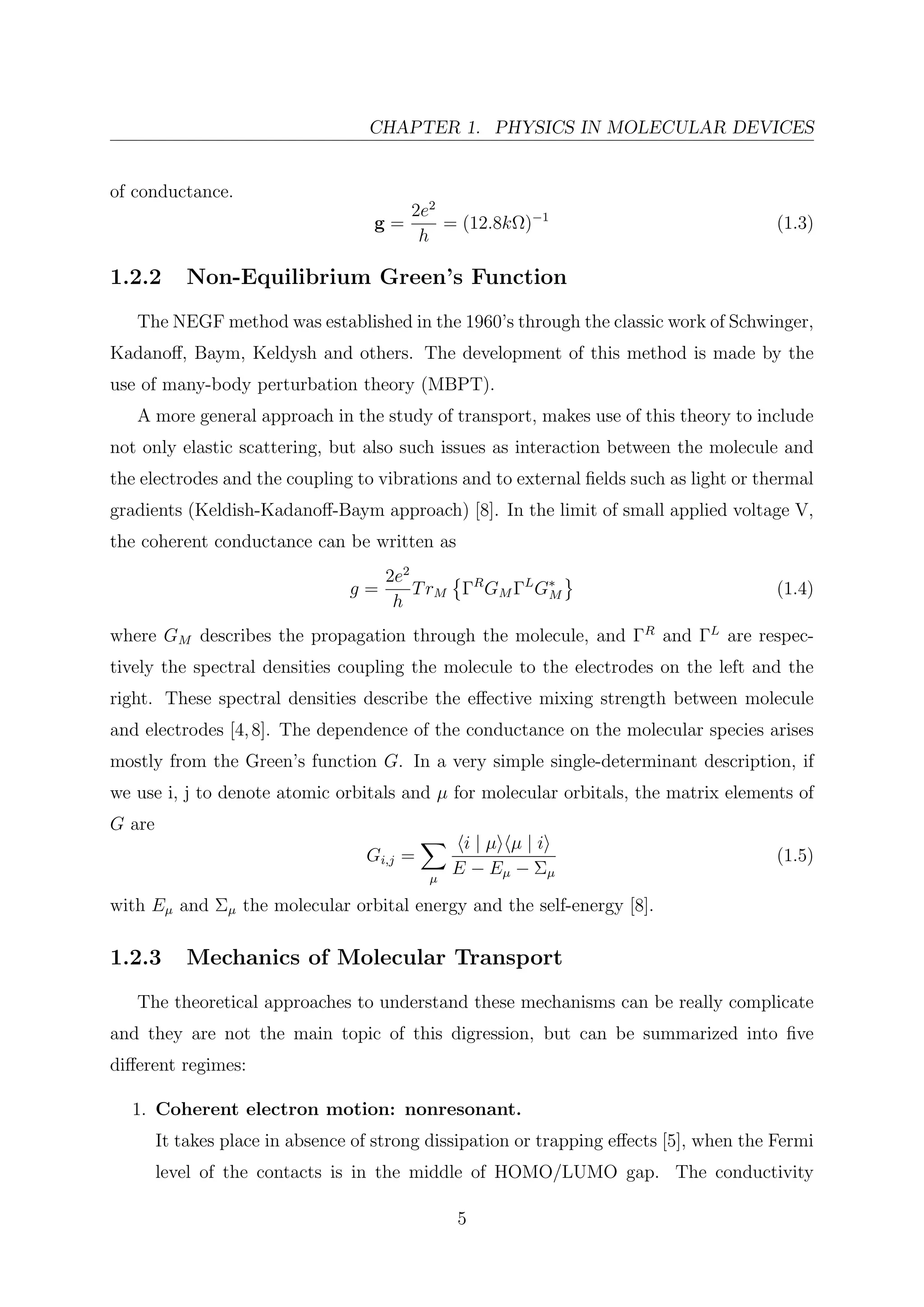 CHAPTER 1. PHYSICS IN MOLECULAR DEVICES
of conductance.
g =
2e2
h
= (12.8kΩ)−1
(1.3)
1.2.2 Non-Equilibrium Green’s Function
The NEGF method was established in the 1960’s through the classic work of Schwinger,
Kadanoﬀ, Baym, Keldysh and others. The development of this method is made by the
use of many-body perturbation theory (MBPT).
A more general approach in the study of transport, makes use of this theory to include
not only elastic scattering, but also such issues as interaction between the molecule and
the electrodes and the coupling to vibrations and to external ﬁelds such as light or thermal
gradients (Keldish-Kadanoﬀ-Baym approach) [8]. In the limit of small applied voltage V,
the coherent conductance can be written as
g =
2e2
h
TrM ΓR
GM ΓL
G∗
M (1.4)
where GM describes the propagation through the molecule, and ΓR
and ΓL
are respec-
tively the spectral densities coupling the molecule to the electrodes on the left and the
right. These spectral densities describe the eﬀective mixing strength between molecule
and electrodes [4,8]. The dependence of the conductance on the molecular species arises
mostly from the Green’s function G. In a very simple single-determinant description, if
we use i, j to denote atomic orbitals and µ for molecular orbitals, the matrix elements of
G are
Gi,j =
µ
i | µ µ | i
E − Eµ − Σµ
(1.5)
with Eµ and Σµ the molecular orbital energy and the self-energy [8].
1.2.3 Mechanics of Molecular Transport
The theoretical approaches to understand these mechanisms can be really complicate
and they are not the main topic of this digression, but can be summarized into ﬁve
diﬀerent regimes:
1. Coherent electron motion: nonresonant.
It takes place in absence of strong dissipation or trapping eﬀects [5], when the Fermi
level of the contacts is in the middle of HOMO/LUMO gap. The conductivity
5
 