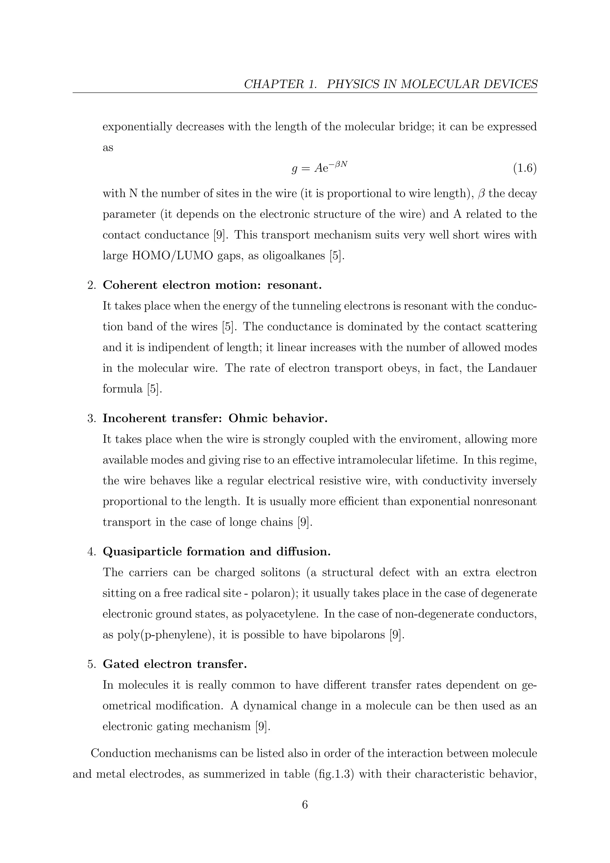 CHAPTER 1. PHYSICS IN MOLECULAR DEVICES
exponentially decreases with the length of the molecular bridge; it can be expressed
as
g = Ae−βN
(1.6)
with N the number of sites in the wire (it is proportional to wire length), β the decay
parameter (it depends on the electronic structure of the wire) and A related to the
contact conductance [9]. This transport mechanism suits very well short wires with
large HOMO/LUMO gaps, as oligoalkanes [5].
2. Coherent electron motion: resonant.
It takes place when the energy of the tunneling electrons is resonant with the conduc-
tion band of the wires [5]. The conductance is dominated by the contact scattering
and it is indipendent of length; it linear increases with the number of allowed modes
in the molecular wire. The rate of electron transport obeys, in fact, the Landauer
formula [5].
3. Incoherent transfer: Ohmic behavior.
It takes place when the wire is strongly coupled with the enviroment, allowing more
available modes and giving rise to an eﬀective intramolecular lifetime. In this regime,
the wire behaves like a regular electrical resistive wire, with conductivity inversely
proportional to the length. It is usually more eﬃcient than exponential nonresonant
transport in the case of longe chains [9].
4. Quasiparticle formation and diﬀusion.
The carriers can be charged solitons (a structural defect with an extra electron
sitting on a free radical site - polaron); it usually takes place in the case of degenerate
electronic ground states, as polyacetylene. In the case of non-degenerate conductors,
as poly(p-phenylene), it is possible to have bipolarons [9].
5. Gated electron transfer.
In molecules it is really common to have diﬀerent transfer rates dependent on ge-
ometrical modiﬁcation. A dynamical change in a molecule can be then used as an
electronic gating mechanism [9].
Conduction mechanisms can be listed also in order of the interaction between molecule
and metal electrodes, as summerized in table (ﬁg.1.3) with their characteristic behavior,
6
 