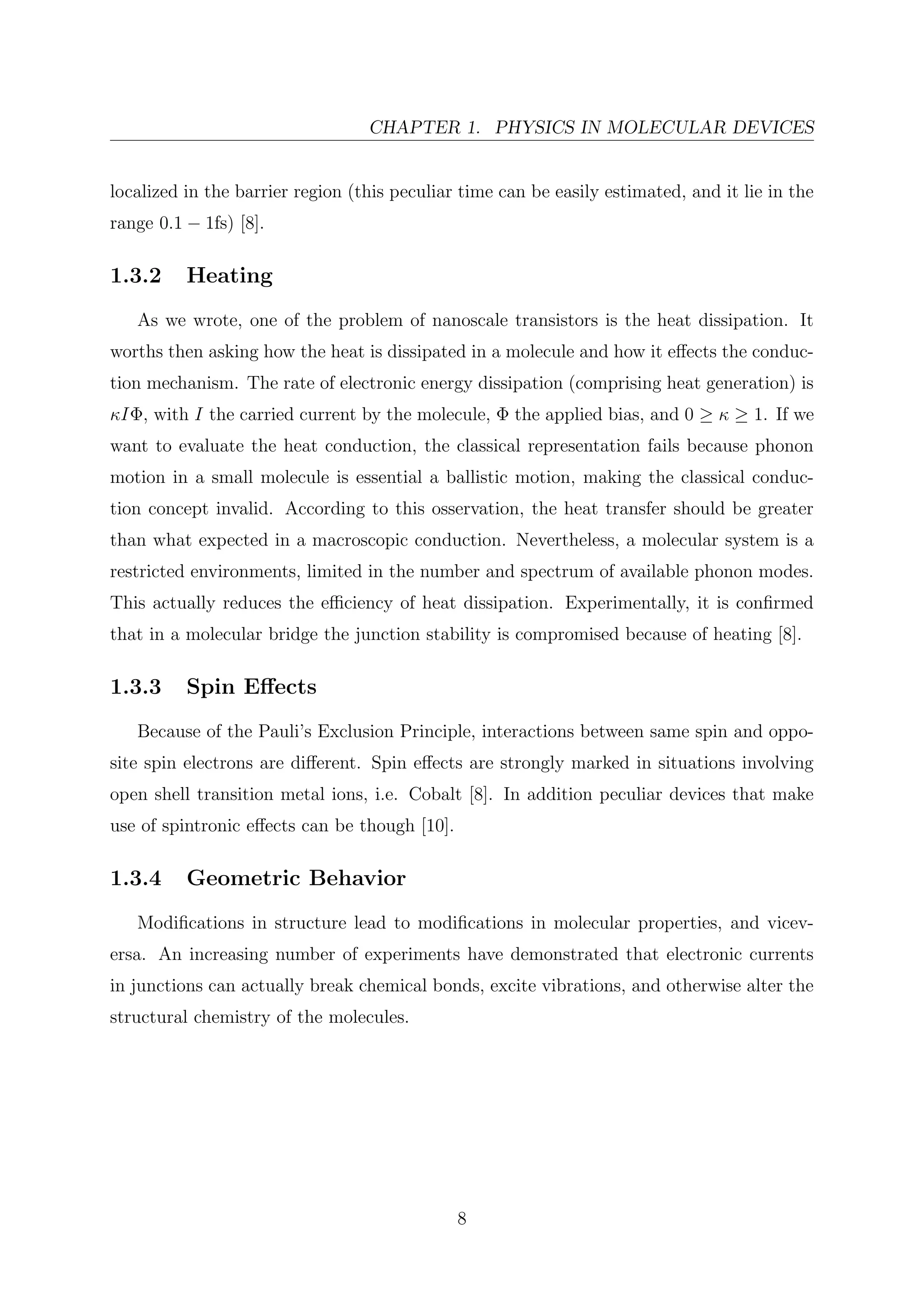 CHAPTER 1. PHYSICS IN MOLECULAR DEVICES
localized in the barrier region (this peculiar time can be easily estimated, and it lie in the
range 0.1 − 1fs) [8].
1.3.2 Heating
As we wrote, one of the problem of nanoscale transistors is the heat dissipation. It
worths then asking how the heat is dissipated in a molecule and how it eﬀects the conduc-
tion mechanism. The rate of electronic energy dissipation (comprising heat generation) is
κIΦ, with I the carried current by the molecule, Φ the applied bias, and 0 ≥ κ ≥ 1. If we
want to evaluate the heat conduction, the classical representation fails because phonon
motion in a small molecule is essential a ballistic motion, making the classical conduc-
tion concept invalid. According to this osservation, the heat transfer should be greater
than what expected in a macroscopic conduction. Nevertheless, a molecular system is a
restricted environments, limited in the number and spectrum of available phonon modes.
This actually reduces the eﬃciency of heat dissipation. Experimentally, it is conﬁrmed
that in a molecular bridge the junction stability is compromised because of heating [8].
1.3.3 Spin Eﬀects
Because of the Pauli’s Exclusion Principle, interactions between same spin and oppo-
site spin electrons are diﬀerent. Spin eﬀects are strongly marked in situations involving
open shell transition metal ions, i.e. Cobalt [8]. In addition peculiar devices that make
use of spintronic eﬀects can be though [10].
1.3.4 Geometric Behavior
Modiﬁcations in structure lead to modiﬁcations in molecular properties, and vicev-
ersa. An increasing number of experiments have demonstrated that electronic currents
in junctions can actually break chemical bonds, excite vibrations, and otherwise alter the
structural chemistry of the molecules.
8
 