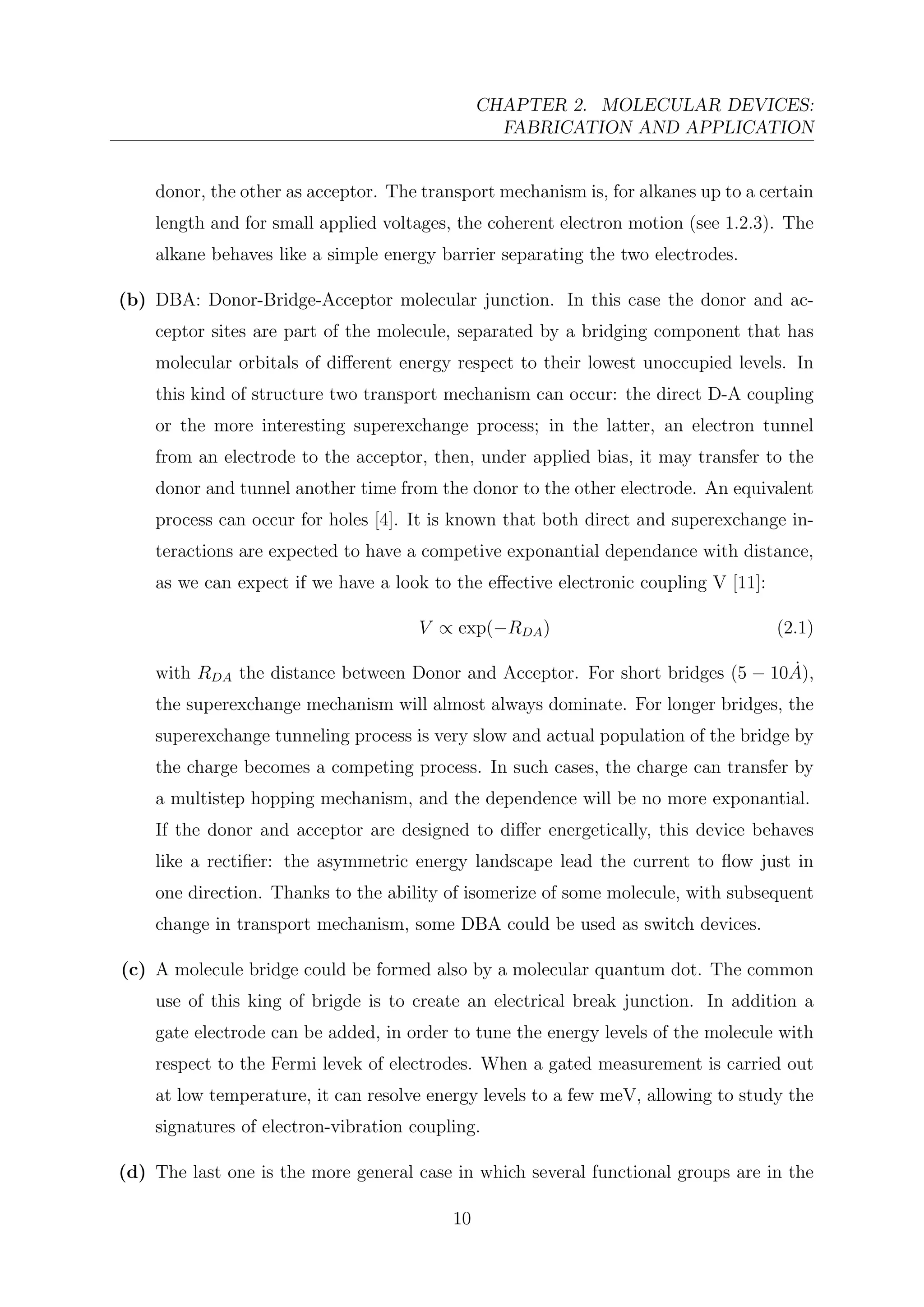 CHAPTER 2. MOLECULAR DEVICES:
FABRICATION AND APPLICATION
donor, the other as acceptor. The transport mechanism is, for alkanes up to a certain
length and for small applied voltages, the coherent electron motion (see 1.2.3). The
alkane behaves like a simple energy barrier separating the two electrodes.
(b) DBA: Donor-Bridge-Acceptor molecular junction. In this case the donor and ac-
ceptor sites are part of the molecule, separated by a bridging component that has
molecular orbitals of diﬀerent energy respect to their lowest unoccupied levels. In
this kind of structure two transport mechanism can occur: the direct D-A coupling
or the more interesting superexchange process; in the latter, an electron tunnel
from an electrode to the acceptor, then, under applied bias, it may transfer to the
donor and tunnel another time from the donor to the other electrode. An equivalent
process can occur for holes [4]. It is known that both direct and superexchange in-
teractions are expected to have a competive exponantial dependance with distance,
as we can expect if we have a look to the eﬀective electronic coupling V [11]:
V ∝ exp(−RDA) (2.1)
with RDA the distance between Donor and Acceptor. For short bridges (5 − 10 ˙A),
the superexchange mechanism will almost always dominate. For longer bridges, the
superexchange tunneling process is very slow and actual population of the bridge by
the charge becomes a competing process. In such cases, the charge can transfer by
a multistep hopping mechanism, and the dependence will be no more exponantial.
If the donor and acceptor are designed to diﬀer energetically, this device behaves
like a rectiﬁer: the asymmetric energy landscape lead the current to ﬂow just in
one direction. Thanks to the ability of isomerize of some molecule, with subsequent
change in transport mechanism, some DBA could be used as switch devices.
(c) A molecule bridge could be formed also by a molecular quantum dot. The common
use of this king of brigde is to create an electrical break junction. In addition a
gate electrode can be added, in order to tune the energy levels of the molecule with
respect to the Fermi levek of electrodes. When a gated measurement is carried out
at low temperature, it can resolve energy levels to a few meV, allowing to study the
signatures of electron-vibration coupling.
(d) The last one is the more general case in which several functional groups are in the
10
 