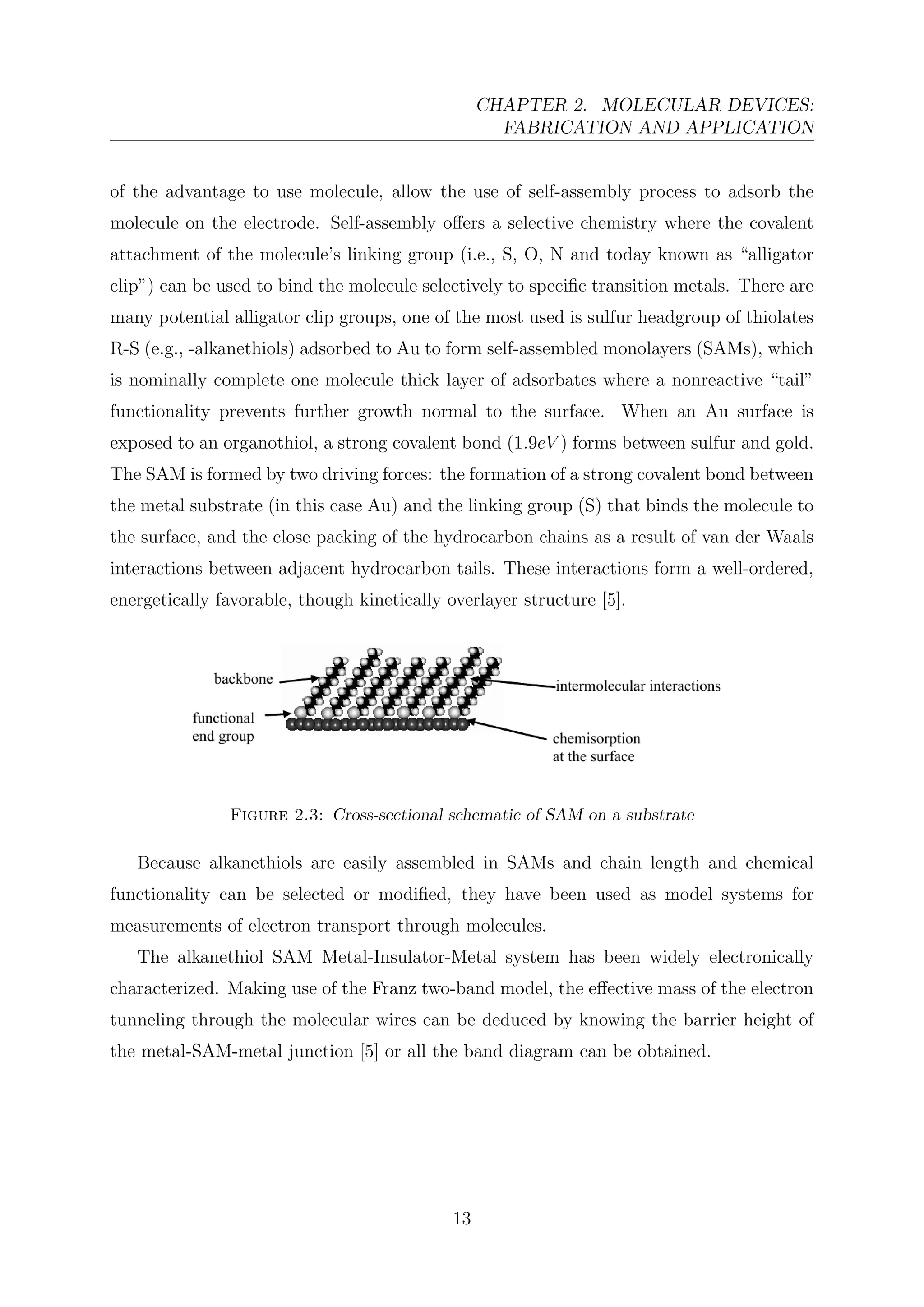 CHAPTER 2. MOLECULAR DEVICES:
FABRICATION AND APPLICATION
of the advantage to use molecule, allow the use of self-assembly process to adsorb the
molecule on the electrode. Self-assembly oﬀers a selective chemistry where the covalent
attachment of the molecule’s linking group (i.e., S, O, N and today known as “alligator
clip”) can be used to bind the molecule selectively to speciﬁc transition metals. There are
many potential alligator clip groups, one of the most used is sulfur headgroup of thiolates
R-S (e.g., -alkanethiols) adsorbed to Au to form self-assembled monolayers (SAMs), which
is nominally complete one molecule thick layer of adsorbates where a nonreactive “tail”
functionality prevents further growth normal to the surface. When an Au surface is
exposed to an organothiol, a strong covalent bond (1.9eV ) forms between sulfur and gold.
The SAM is formed by two driving forces: the formation of a strong covalent bond between
the metal substrate (in this case Au) and the linking group (S) that binds the molecule to
the surface, and the close packing of the hydrocarbon chains as a result of van der Waals
interactions between adjacent hydrocarbon tails. These interactions form a well-ordered,
energetically favorable, though kinetically overlayer structure [5].
Figure 2.3: Cross-sectional schematic of SAM on a substrate
Because alkanethiols are easily assembled in SAMs and chain length and chemical
functionality can be selected or modiﬁed, they have been used as model systems for
measurements of electron transport through molecules.
The alkanethiol SAM Metal-Insulator-Metal system has been widely electronically
characterized. Making use of the Franz two-band model, the eﬀective mass of the electron
tunneling through the molecular wires can be deduced by knowing the barrier height of
the metal-SAM-metal junction [5] or all the band diagram can be obtained.
13
 