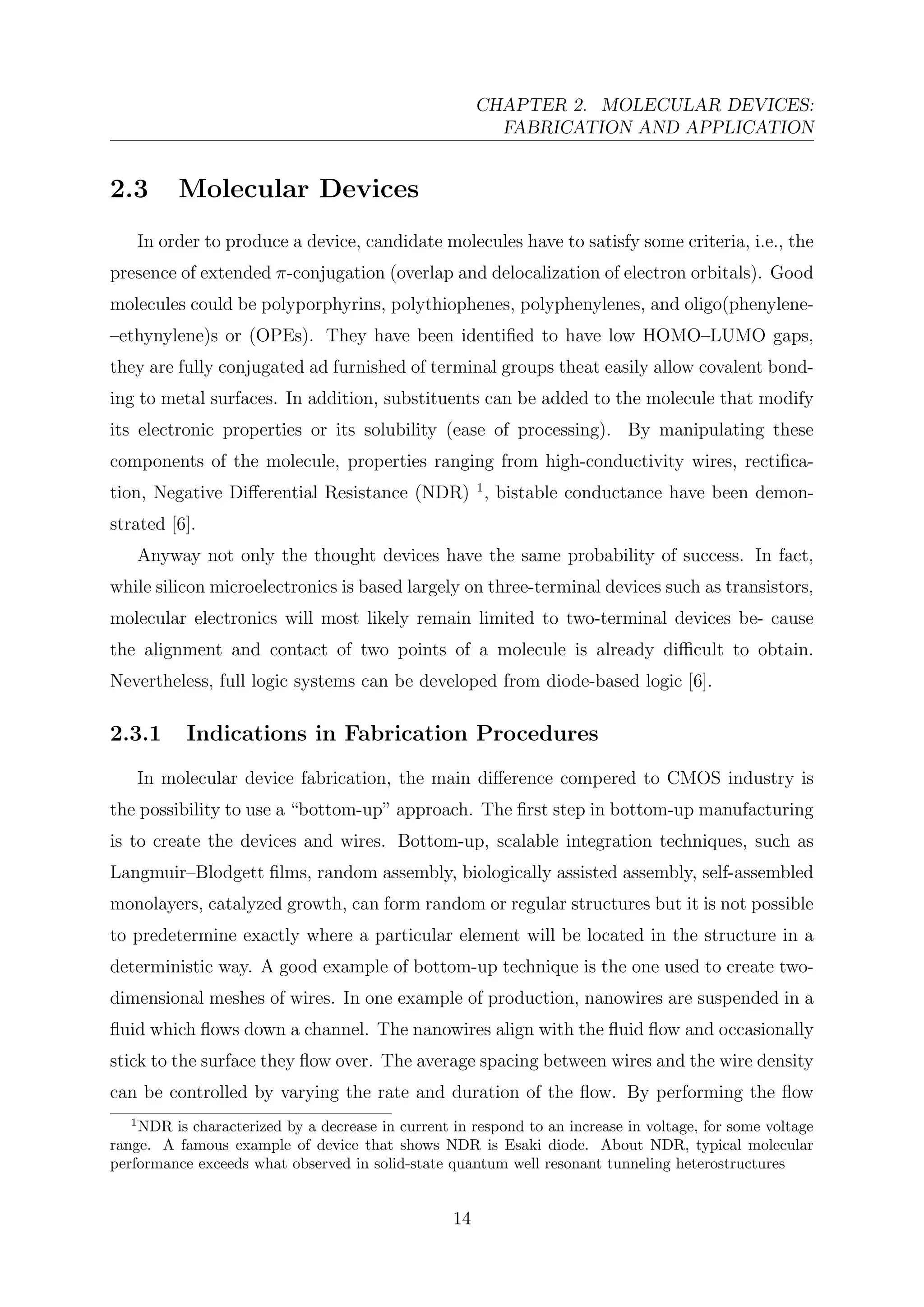 CHAPTER 2. MOLECULAR DEVICES:
FABRICATION AND APPLICATION
2.3 Molecular Devices
In order to produce a device, candidate molecules have to satisfy some criteria, i.e., the
presence of extended π-conjugation (overlap and delocalization of electron orbitals). Good
molecules could be polyporphyrins, polythiophenes, polyphenylenes, and oligo(phenylene-
–ethynylene)s or (OPEs). They have been identiﬁed to have low HOMO–LUMO gaps,
they are fully conjugated ad furnished of terminal groups theat easily allow covalent bond-
ing to metal surfaces. In addition, substituents can be added to the molecule that modify
its electronic properties or its solubility (ease of processing). By manipulating these
components of the molecule, properties ranging from high-conductivity wires, rectiﬁca-
tion, Negative Diﬀerential Resistance (NDR) 1
, bistable conductance have been demon-
strated [6].
Anyway not only the thought devices have the same probability of success. In fact,
while silicon microelectronics is based largely on three-terminal devices such as transistors,
molecular electronics will most likely remain limited to two-terminal devices be- cause
the alignment and contact of two points of a molecule is already diﬃcult to obtain.
Nevertheless, full logic systems can be developed from diode-based logic [6].
2.3.1 Indications in Fabrication Procedures
In molecular device fabrication, the main diﬀerence compered to CMOS industry is
the possibility to use a “bottom-up” approach. The ﬁrst step in bottom-up manufacturing
is to create the devices and wires. Bottom-up, scalable integration techniques, such as
Langmuir–Blodgett ﬁlms, random assembly, biologically assisted assembly, self-assembled
monolayers, catalyzed growth, can form random or regular structures but it is not possible
to predetermine exactly where a particular element will be located in the structure in a
deterministic way. A good example of bottom-up technique is the one used to create two-
dimensional meshes of wires. In one example of production, nanowires are suspended in a
ﬂuid which ﬂows down a channel. The nanowires align with the ﬂuid ﬂow and occasionally
stick to the surface they ﬂow over. The average spacing between wires and the wire density
can be controlled by varying the rate and duration of the ﬂow. By performing the ﬂow
1
NDR is characterized by a decrease in current in respond to an increase in voltage, for some voltage
range. A famous example of device that shows NDR is Esaki diode. About NDR, typical molecular
performance exceeds what observed in solid-state quantum well resonant tunneling heterostructures
14
 