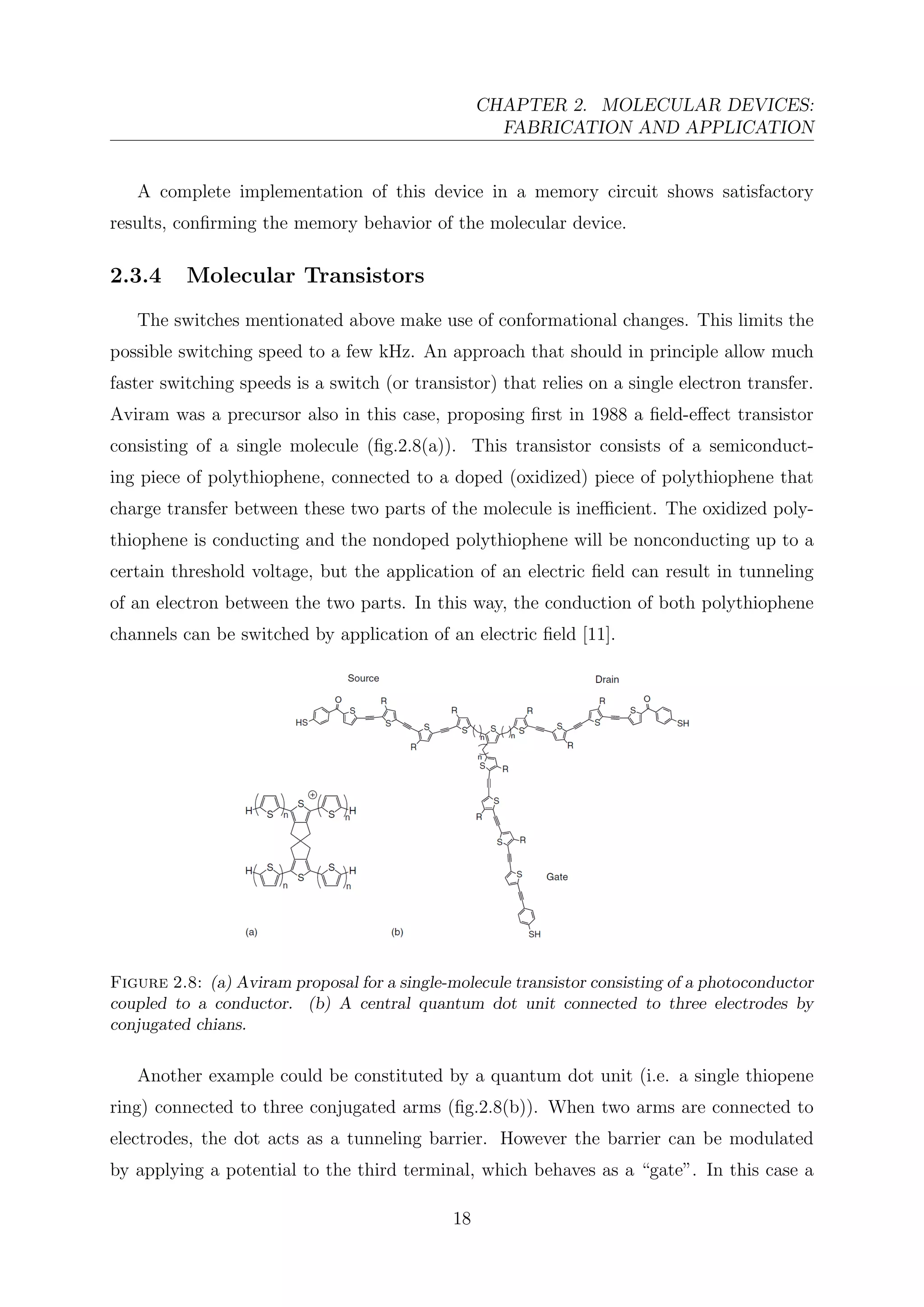 CHAPTER 2. MOLECULAR DEVICES:
FABRICATION AND APPLICATION
A complete implementation of this device in a memory circuit shows satisfactory
results, conﬁrming the memory behavior of the molecular device.
2.3.4 Molecular Transistors
The switches mentionated above make use of conformational changes. This limits the
possible switching speed to a few kHz. An approach that should in principle allow much
faster switching speeds is a switch (or transistor) that relies on a single electron transfer.
Aviram was a precursor also in this case, proposing ﬁrst in 1988 a ﬁeld-eﬀect transistor
consisting of a single molecule (ﬁg.2.8(a)). This transistor consists of a semiconduct-
ing piece of polythiophene, connected to a doped (oxidized) piece of polythiophene that
charge transfer between these two parts of the molecule is ineﬃcient. The oxidized poly-
thiophene is conducting and the nondoped polythiophene will be nonconducting up to a
certain threshold voltage, but the application of an electric ﬁeld can result in tunneling
of an electron between the two parts. In this way, the conduction of both polythiophene
channels can be switched by application of an electric ﬁeld [11].
Figure 2.8: (a) Aviram proposal for a single-molecule transistor consisting of a photoconductor
coupled to a conductor. (b) A central quantum dot unit connected to three electrodes by
conjugated chians.
Another example could be constituted by a quantum dot unit (i.e. a single thiopene
ring) connected to three conjugated arms (ﬁg.2.8(b)). When two arms are connected to
electrodes, the dot acts as a tunneling barrier. However the barrier can be modulated
by applying a potential to the third terminal, which behaves as a “gate”. In this case a
18
 