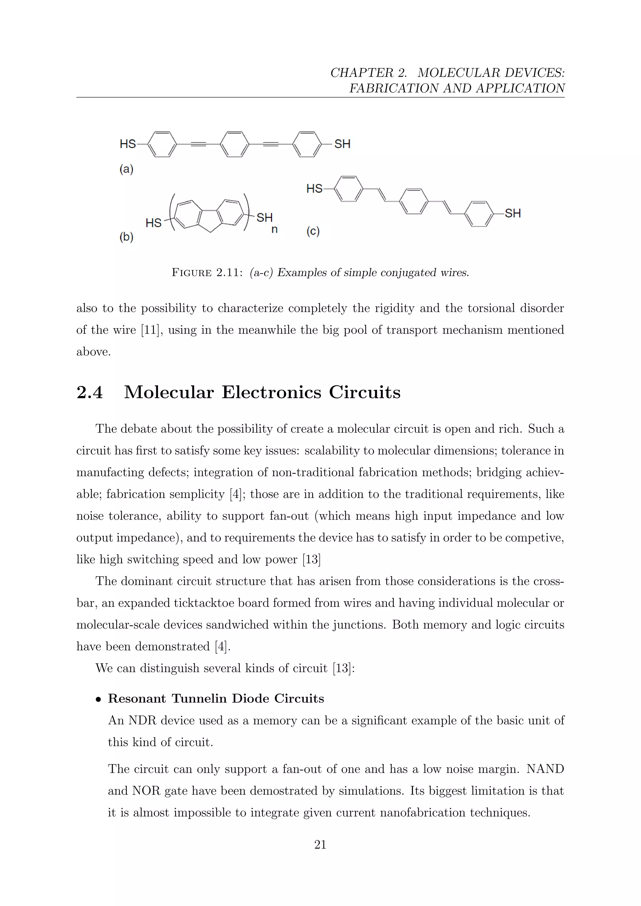 CHAPTER 2. MOLECULAR DEVICES:
FABRICATION AND APPLICATION
Figure 2.11: (a-c) Examples of simple conjugated wires.
also to the possibility to characterize completely the rigidity and the torsional disorder
of the wire [11], using in the meanwhile the big pool of transport mechanism mentioned
above.
2.4 Molecular Electronics Circuits
The debate about the possibility of create a molecular circuit is open and rich. Such a
circuit has ﬁrst to satisfy some key issues: scalability to molecular dimensions; tolerance in
manufacting defects; integration of non-traditional fabrication methods; bridging achiev-
able; fabrication semplicity [4]; those are in addition to the traditional requirements, like
noise tolerance, ability to support fan-out (which means high input impedance and low
output impedance), and to requirements the device has to satisfy in order to be competive,
like high switching speed and low power [13]
The dominant circuit structure that has arisen from those considerations is the cross-
bar, an expanded ticktacktoe board formed from wires and having individual molecular or
molecular-scale devices sandwiched within the junctions. Both memory and logic circuits
have been demonstrated [4].
We can distinguish several kinds of circuit [13]:
• Resonant Tunnelin Diode Circuits
An NDR device used as a memory can be a signiﬁcant example of the basic unit of
this kind of circuit.
The circuit can only support a fan-out of one and has a low noise margin. NAND
and NOR gate have been demostrated by simulations. Its biggest limitation is that
it is almost impossible to integrate given current nanofabrication techniques.
21
 