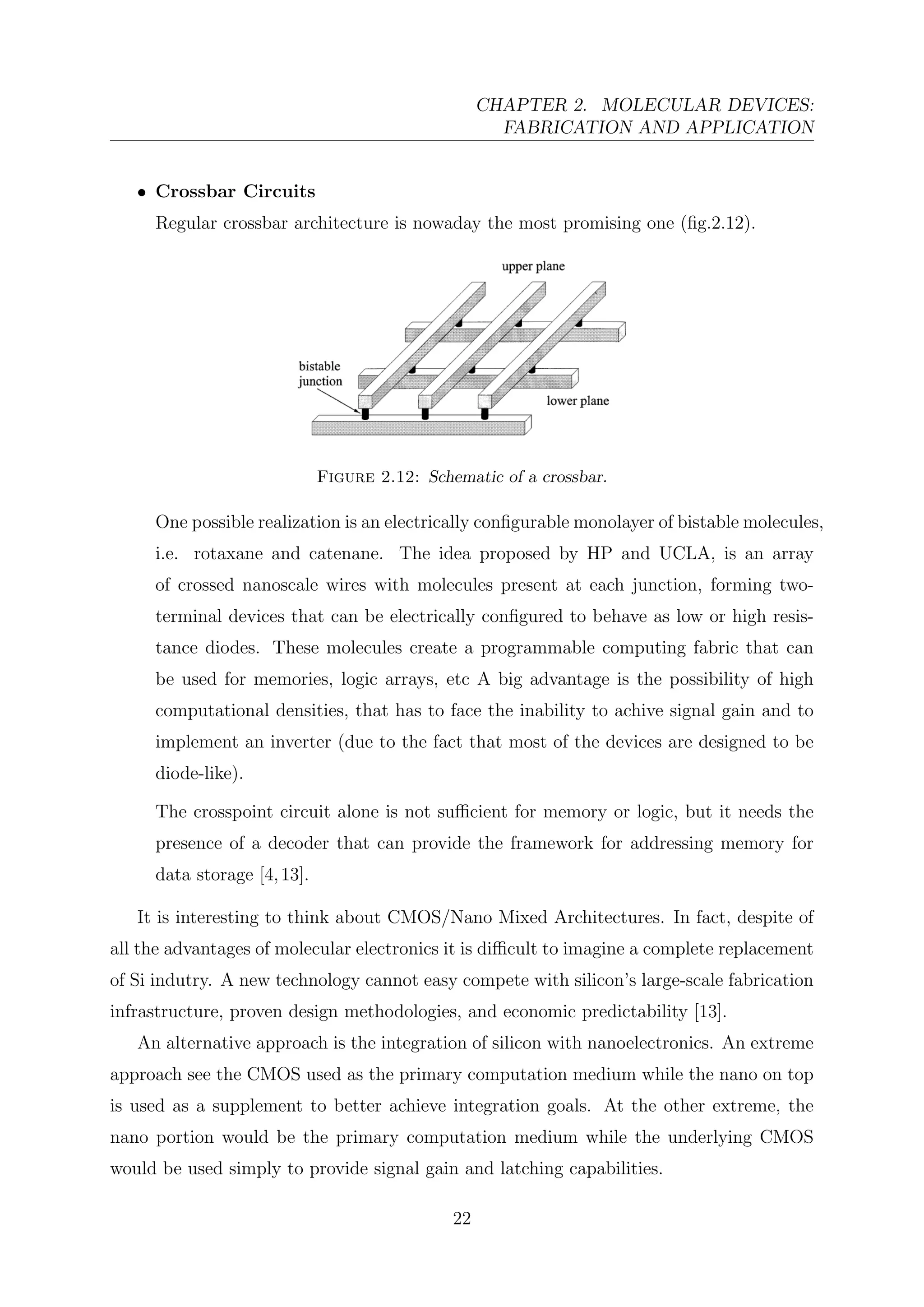 CHAPTER 2. MOLECULAR DEVICES:
FABRICATION AND APPLICATION
• Crossbar Circuits
Regular crossbar architecture is nowaday the most promising one (ﬁg.2.12).
Figure 2.12: Schematic of a crossbar.
One possible realization is an electrically conﬁgurable monolayer of bistable molecules,
i.e. rotaxane and catenane. The idea proposed by HP and UCLA, is an array
of crossed nanoscale wires with molecules present at each junction, forming two-
terminal devices that can be electrically conﬁgured to behave as low or high resis-
tance diodes. These molecules create a programmable computing fabric that can
be used for memories, logic arrays, etc A big advantage is the possibility of high
computational densities, that has to face the inability to achive signal gain and to
implement an inverter (due to the fact that most of the devices are designed to be
diode-like).
The crosspoint circuit alone is not suﬃcient for memory or logic, but it needs the
presence of a decoder that can provide the framework for addressing memory for
data storage [4,13].
It is interesting to think about CMOS/Nano Mixed Architectures. In fact, despite of
all the advantages of molecular electronics it is diﬃcult to imagine a complete replacement
of Si indutry. A new technology cannot easy compete with silicon’s large-scale fabrication
infrastructure, proven design methodologies, and economic predictability [13].
An alternative approach is the integration of silicon with nanoelectronics. An extreme
approach see the CMOS used as the primary computation medium while the nano on top
is used as a supplement to better achieve integration goals. At the other extreme, the
nano portion would be the primary computation medium while the underlying CMOS
would be used simply to provide signal gain and latching capabilities.
22
 