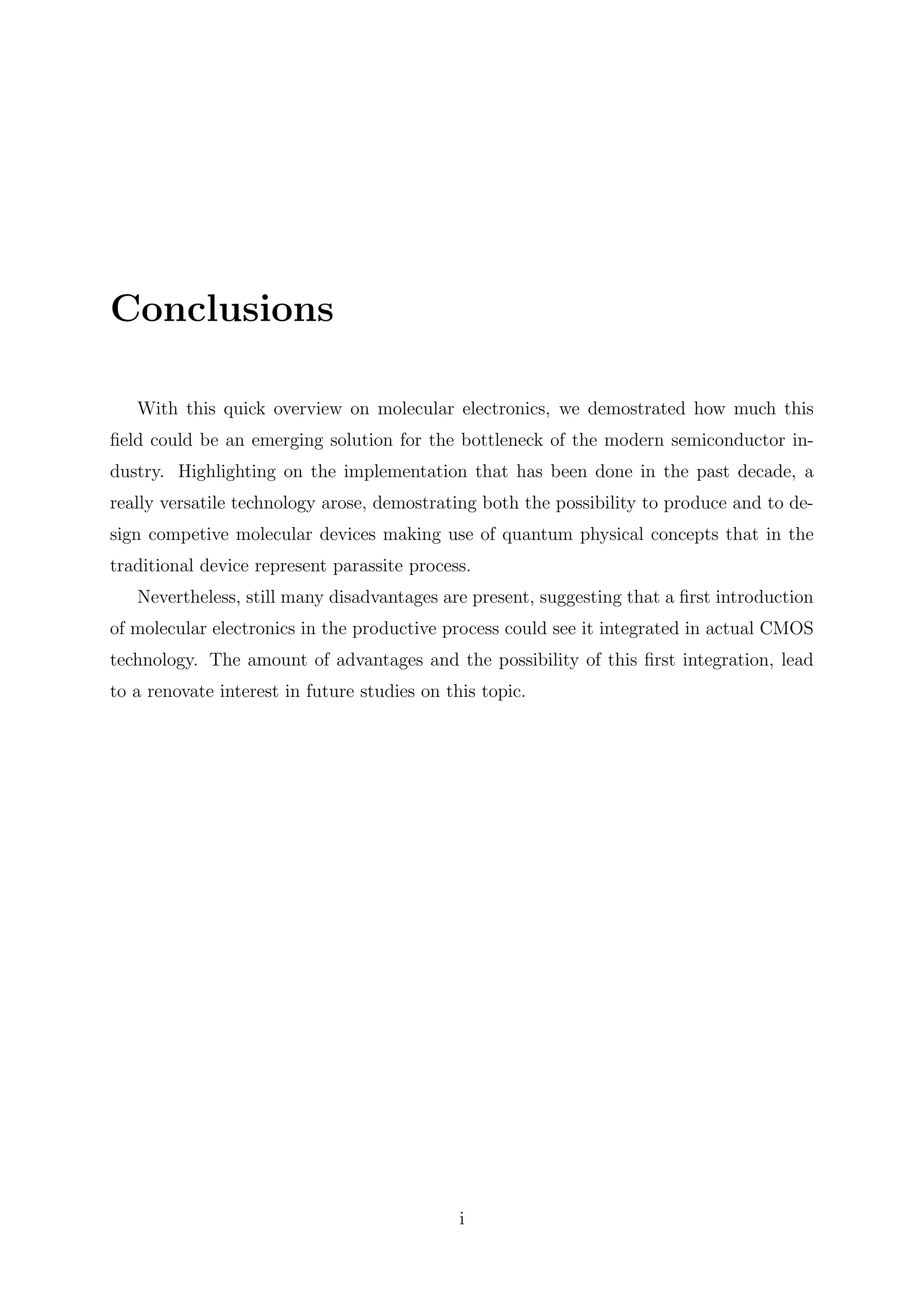 Conclusions
With this quick overview on molecular electronics, we demostrated how much this
ﬁeld could be an emerging solution for the bottleneck of the modern semiconductor in-
dustry. Highlighting on the implementation that has been done in the past decade, a
really versatile technology arose, demostrating both the possibility to produce and to de-
sign competive molecular devices making use of quantum physical concepts that in the
traditional device represent parassite process.
Nevertheless, still many disadvantages are present, suggesting that a ﬁrst introduction
of molecular electronics in the productive process could see it integrated in actual CMOS
technology. The amount of advantages and the possibility of this ﬁrst integration, lead
to a renovate interest in future studies on this topic.
i
 
