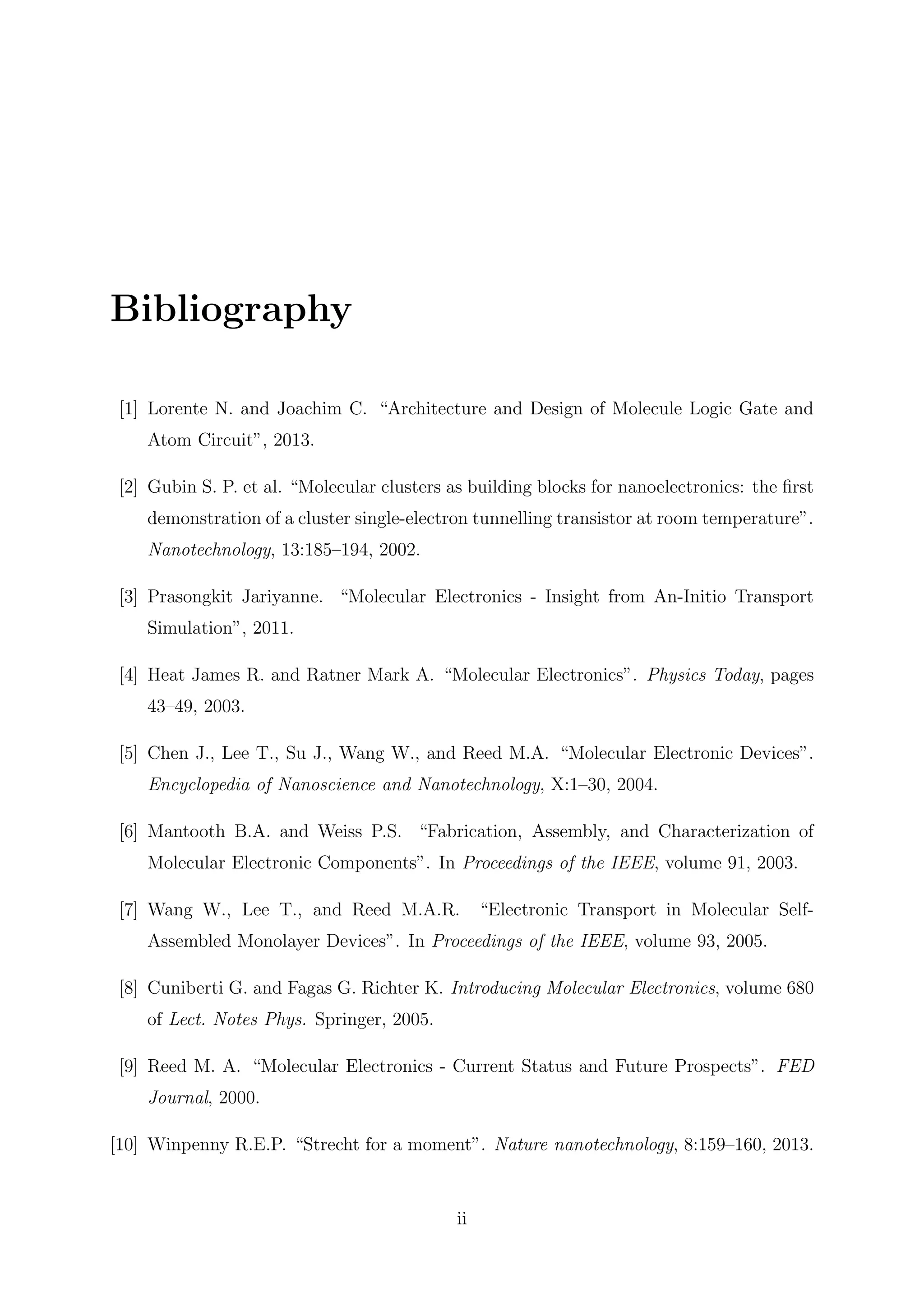 Bibliography
[1] Lorente N. and Joachim C. “Architecture and Design of Molecule Logic Gate and
Atom Circuit”, 2013.
[2] Gubin S. P. et al. “Molecular clusters as building blocks for nanoelectronics: the ﬁrst
demonstration of a cluster single-electron tunnelling transistor at room temperature”.
Nanotechnology, 13:185–194, 2002.
[3] Prasongkit Jariyanne. “Molecular Electronics - Insight from An-Initio Transport
Simulation”, 2011.
[4] Heat James R. and Ratner Mark A. “Molecular Electronics”. Physics Today, pages
43–49, 2003.
[5] Chen J., Lee T., Su J., Wang W., and Reed M.A. “Molecular Electronic Devices”.
Encyclopedia of Nanoscience and Nanotechnology, X:1–30, 2004.
[6] Mantooth B.A. and Weiss P.S. “Fabrication, Assembly, and Characterization of
Molecular Electronic Components”. In Proceedings of the IEEE, volume 91, 2003.
[7] Wang W., Lee T., and Reed M.A.R. “Electronic Transport in Molecular Self-
Assembled Monolayer Devices”. In Proceedings of the IEEE, volume 93, 2005.
[8] Cuniberti G. and Fagas G. Richter K. Introducing Molecular Electronics, volume 680
of Lect. Notes Phys. Springer, 2005.
[9] Reed M. A. “Molecular Electronics - Current Status and Future Prospects”. FED
Journal, 2000.
[10] Winpenny R.E.P. “Strecht for a moment”. Nature nanotechnology, 8:159–160, 2013.
ii
 