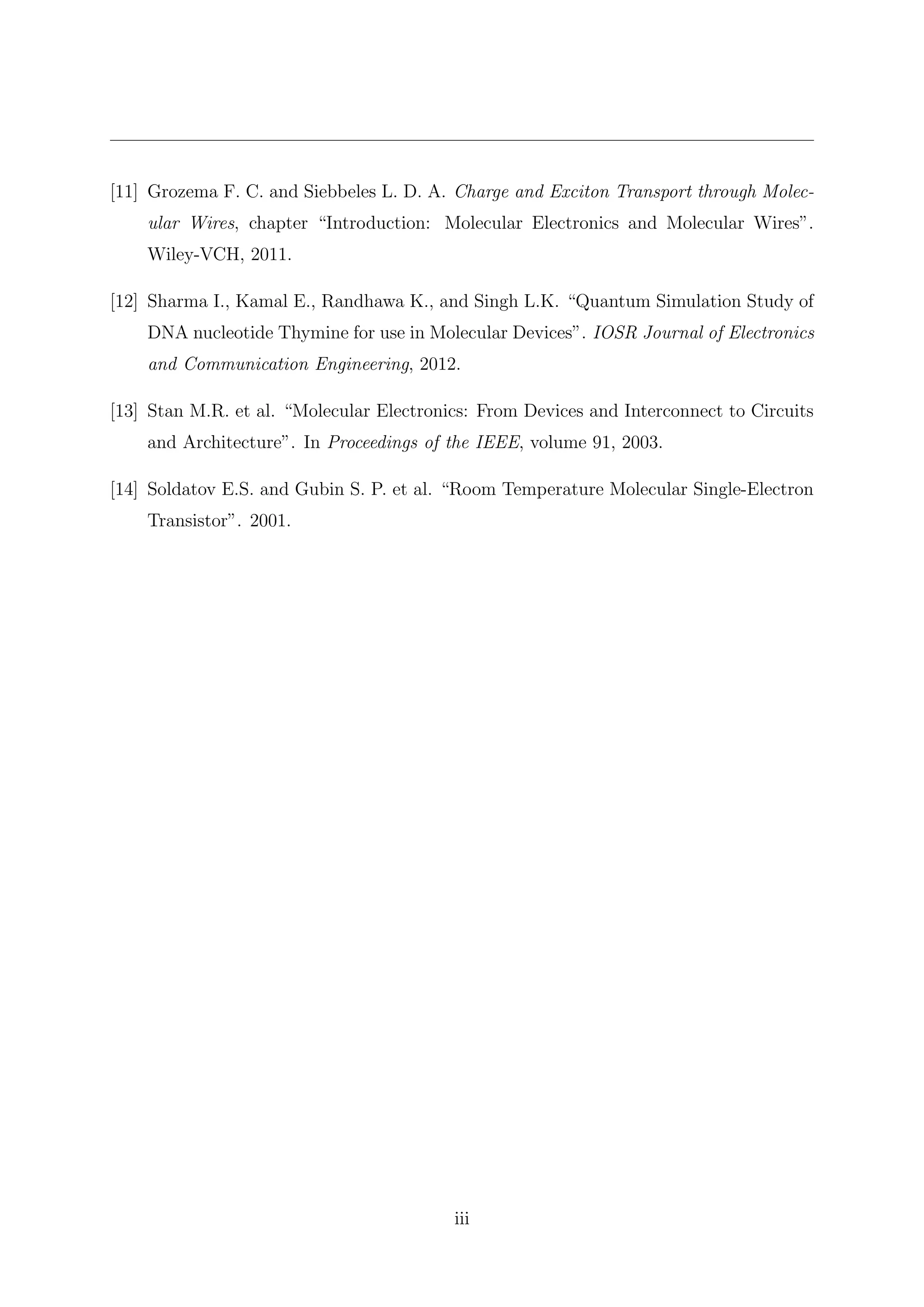[11] Grozema F. C. and Siebbeles L. D. A. Charge and Exciton Transport through Molec-
ular Wires, chapter “Introduction: Molecular Electronics and Molecular Wires”.
Wiley-VCH, 2011.
[12] Sharma I., Kamal E., Randhawa K., and Singh L.K. “Quantum Simulation Study of
DNA nucleotide Thymine for use in Molecular Devices”. IOSR Journal of Electronics
and Communication Engineering, 2012.
[13] Stan M.R. et al. “Molecular Electronics: From Devices and Interconnect to Circuits
and Architecture”. In Proceedings of the IEEE, volume 91, 2003.
[14] Soldatov E.S. and Gubin S. P. et al. “Room Temperature Molecular Single-Electron
Transistor”. 2001.
iii
 