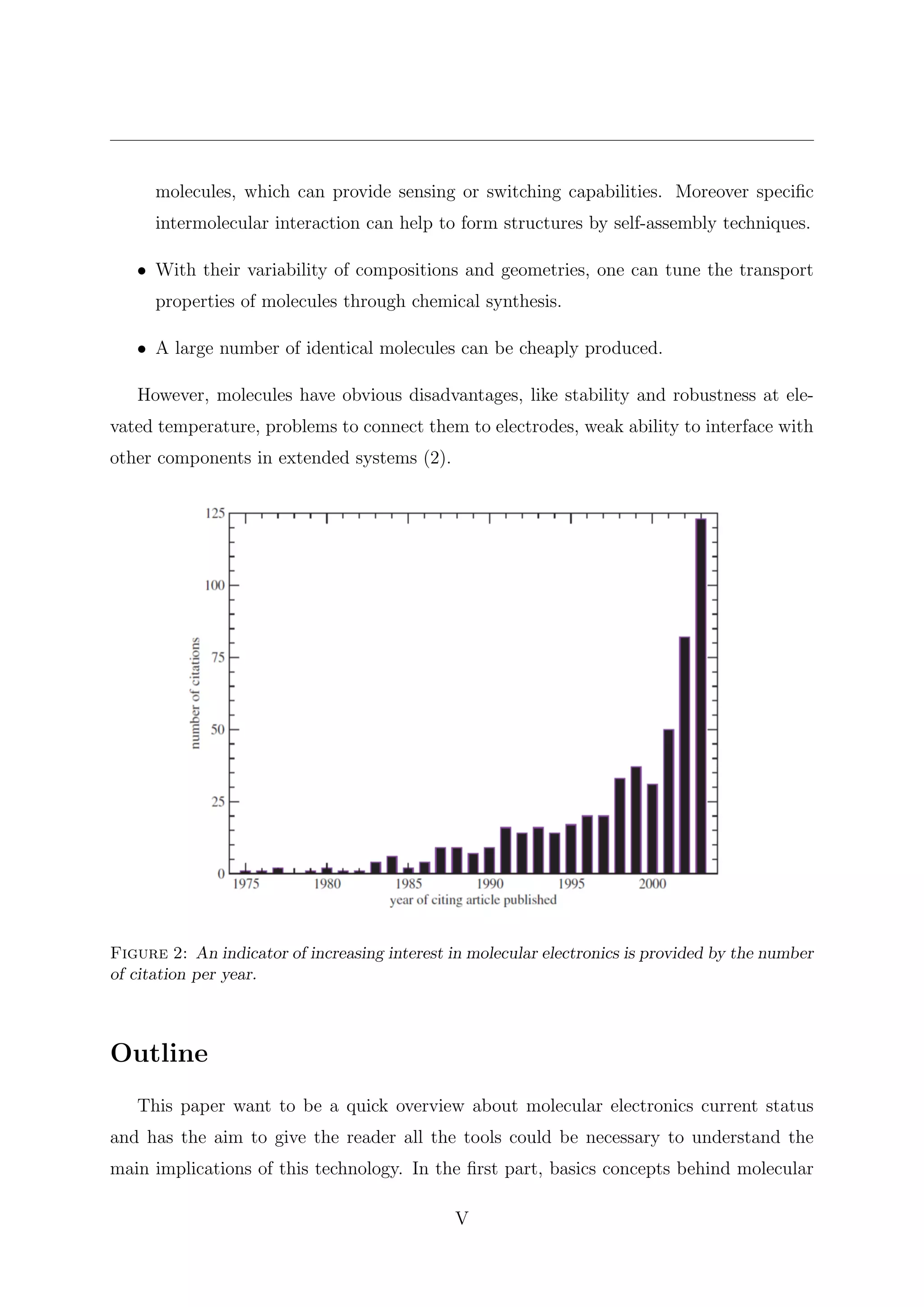 molecules, which can provide sensing or switching capabilities. Moreover speciﬁc
intermolecular interaction can help to form structures by self-assembly techniques.
• With their variability of compositions and geometries, one can tune the transport
properties of molecules through chemical synthesis.
• A large number of identical molecules can be cheaply produced.
However, molecules have obvious disadvantages, like stability and robustness at ele-
vated temperature, problems to connect them to electrodes, weak ability to interface with
other components in extended systems (2).
Figure 2: An indicator of increasing interest in molecular electronics is provided by the number
of citation per year.
Outline
This paper want to be a quick overview about molecular electronics current status
and has the aim to give the reader all the tools could be necessary to understand the
main implications of this technology. In the ﬁrst part, basics concepts behind molecular
V
 