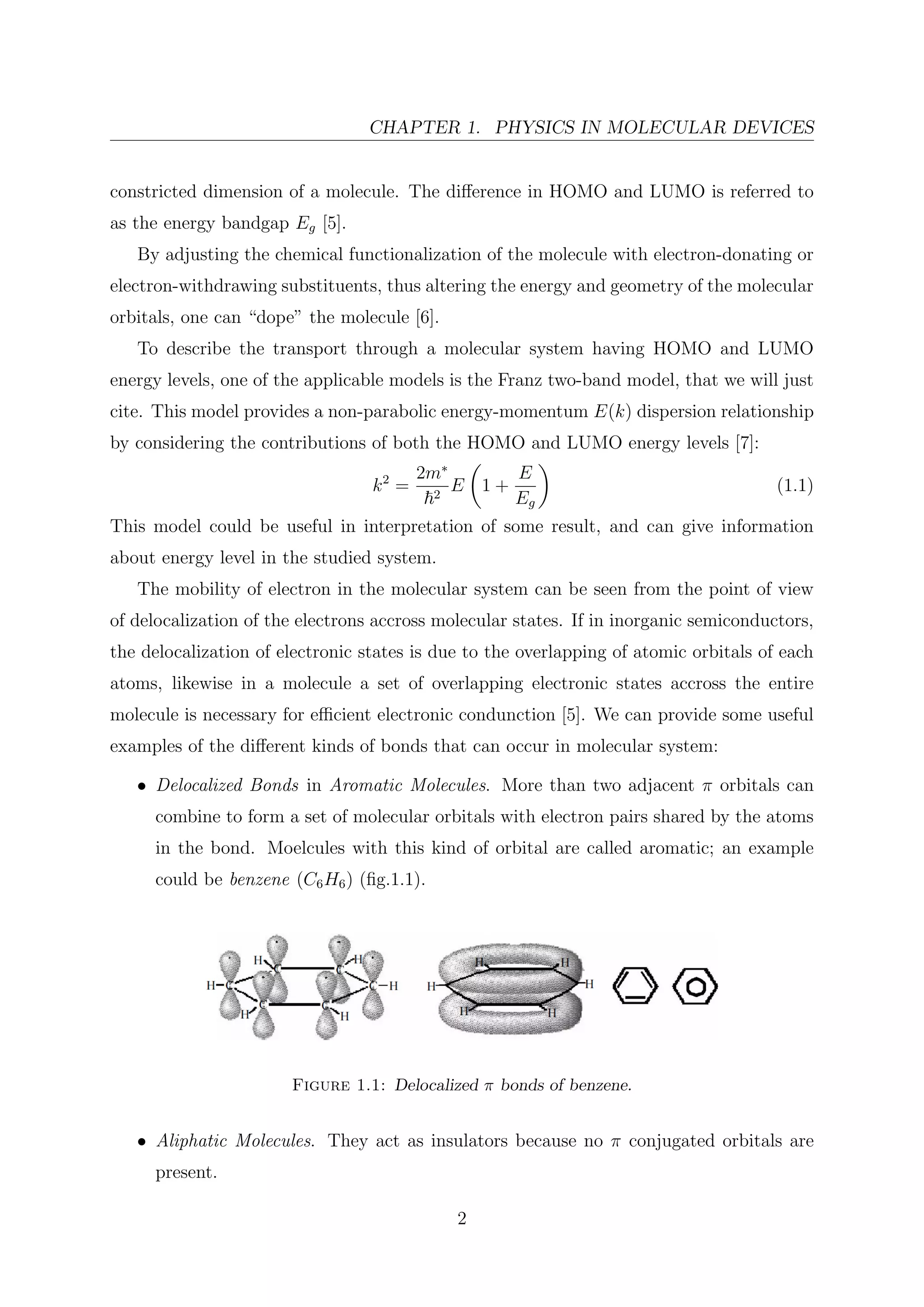 CHAPTER 1. PHYSICS IN MOLECULAR DEVICES
constricted dimension of a molecule. The diﬀerence in HOMO and LUMO is referred to
as the energy bandgap Eg [5].
By adjusting the chemical functionalization of the molecule with electron-donating or
electron-withdrawing substituents, thus altering the energy and geometry of the molecular
orbitals, one can “dope” the molecule [6].
To describe the transport through a molecular system having HOMO and LUMO
energy levels, one of the applicable models is the Franz two-band model, that we will just
cite. This model provides a non-parabolic energy-momentum E(k) dispersion relationship
by considering the contributions of both the HOMO and LUMO energy levels [7]:
k2
=
2m∗
2
E 1 +
E
Eg
(1.1)
This model could be useful in interpretation of some result, and can give information
about energy level in the studied system.
The mobility of electron in the molecular system can be seen from the point of view
of delocalization of the electrons accross molecular states. If in inorganic semiconductors,
the delocalization of electronic states is due to the overlapping of atomic orbitals of each
atoms, likewise in a molecule a set of overlapping electronic states accross the entire
molecule is necessary for eﬃcient electronic condunction [5]. We can provide some useful
examples of the diﬀerent kinds of bonds that can occur in molecular system:
• Delocalized Bonds in Aromatic Molecules. More than two adjacent π orbitals can
combine to form a set of molecular orbitals with electron pairs shared by the atoms
in the bond. Moelcules with this kind of orbital are called aromatic; an example
could be benzene (C6H6) (ﬁg.1.1).
Figure 1.1: Delocalized π bonds of benzene.
• Aliphatic Molecules. They act as insulators because no π conjugated orbitals are
present.
2
 