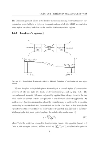 CHAPTER 1. PHYSICS IN MOLECULAR DEVICES
The Landauer approach allows us to describe the non-interacting electron transport cor-
responding to the ballistic or coherent transport regimes, while the NEGF approach is a
more sophisticated method that can be used in all three transport regimes.
1.2.1 Landauer’s approach
Figure 1.2: Landauer’s Scheme of a Device. Fermi’s functions of electrodes are also repre-
sented.
We can imagine a simpliﬁed system consisting of a central region (C) sandwiched
between left (L) and right (R) leads, of electrochemical µL and µR (ﬁg. 1.2). The
electrochemical potential diﬀerence, adjusted by applied bias voltage, between the two
leads causes the current to ﬂow. The problem is then faced as a scattering problem. An
incident wave function, propagating along the central region, is scattered by a potential
connecting to the two leads and then transmitted to the other lead; in this scenario the
current ﬂow is the probability of the electron to be trasmitted from one lead to the other.
Mathematically, this leads to the Landauer formula for the conductance [4]
g =
2e2
h ij
Tij (1.2)
where Tij is the scattering probability from incoming channel i to outgoing channel j. If
there is just one open channel, without scattering ( ij Tij = 1), we obtain the quantum
4
 