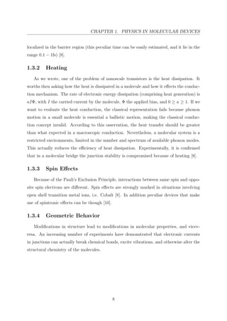 CHAPTER 1. PHYSICS IN MOLECULAR DEVICES
localized in the barrier region (this peculiar time can be easily estimated, and it lie in the
range 0.1 − 1fs) [8].
1.3.2 Heating
As we wrote, one of the problem of nanoscale transistors is the heat dissipation. It
worths then asking how the heat is dissipated in a molecule and how it eﬀects the conduc-
tion mechanism. The rate of electronic energy dissipation (comprising heat generation) is
κIΦ, with I the carried current by the molecule, Φ the applied bias, and 0 ≥ κ ≥ 1. If we
want to evaluate the heat conduction, the classical representation fails because phonon
motion in a small molecule is essential a ballistic motion, making the classical conduc-
tion concept invalid. According to this osservation, the heat transfer should be greater
than what expected in a macroscopic conduction. Nevertheless, a molecular system is a
restricted environments, limited in the number and spectrum of available phonon modes.
This actually reduces the eﬃciency of heat dissipation. Experimentally, it is conﬁrmed
that in a molecular bridge the junction stability is compromised because of heating [8].
1.3.3 Spin Eﬀects
Because of the Pauli’s Exclusion Principle, interactions between same spin and oppo-
site spin electrons are diﬀerent. Spin eﬀects are strongly marked in situations involving
open shell transition metal ions, i.e. Cobalt [8]. In addition peculiar devices that make
use of spintronic eﬀects can be though [10].
1.3.4 Geometric Behavior
Modiﬁcations in structure lead to modiﬁcations in molecular properties, and vicev-
ersa. An increasing number of experiments have demonstrated that electronic currents
in junctions can actually break chemical bonds, excite vibrations, and otherwise alter the
structural chemistry of the molecules.
8
 