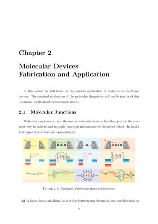 Chapter 2
Molecular Devices:
Fabrication and Application
In this section we will focus on the possible application of molecules in electronic
devices. The chemical production of the molecules themselves will not be matter of this
discussion, in favour of measurement results.
2.1 Molecular Junctions
Molecular Junctions are not themselves molecular devices, but they provide the sim-
plest way to analyze and to apply transport mechanisms we described before. In ﬁg.2.1
four types of junctions are represented [4]:
Figure 2.1: Examples of molecular transport jucntions.
(a) A linear chain (an alkane) as a bridge between two electrodes, one that functions as
9
 