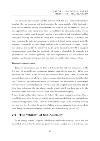 CHAPTER 2. MOLECULAR DEVICES:
FABRICATION AND APPLICATION
In a molecular junction, not only the molecule itself, but also the molecule-electrode
interface plays an important role in determining the characteristichs of the ﬁnal device.
Poor covalent bonding usually exists between the molecule and the electrode. Then, at
zero applied bias some charge must ﬂow to equilibrate the chemical potential accross
the junction, causing possibly partial charging of the molecule and local charge buildup
could give Schottky-like barriers to charge ﬂow though the interface. Mechanism like
that, can mask the molecule’s signature. In addition, it is not known so much about the
alignment of molecular orbitals’ energy levels with the Fermi levels of electrodes. Finally,
this interface can modify the number of modes in the molecule itself with a change in
the conductance (remember that the density of modes or channels in the molecules is a
parameter in the Landauer approach). The clear implication is that the molecule and
interface junctions are inseparable and thus must be considered as a single system.
Transport measurement
Transport measurement can be done with basically two diﬀerent techniques. In the
ﬁrst one, the molecules are positionated between electrodes in some way. Often their
properties are studied in the so-called self-assembled monolayers (SAM), in which the
substrate functions as one electrode while a scanning tunneling microscopy tip is the other
one. The second approach makes use of photo-induced electron transfer, a time-resolved
spectroscopy of the charge transfer between donor and acceptor upon excitation [11]. In
both these techniques, the rate charge transfer is determined to a large extent by the
properties of the donor and acceptor or the molecule-electrode coupling.
A more tricky method allows instead to “follow” the charge during its motion. This is
possible by generating the charges initially on the conjugated chains, this kind of charge
can move along polymer chains. Then the motion of the charge can be probed by optically
spectroscopy, i.e. detecting the motion of charges toward appended traps at the chain
ends. Being the charge localized on the chain, the motion is truly probed [11].
2.2 The “ability” of Self-Assembly
As we already noticed, to probe individual molecules electronically, one of the ﬁrst
issues that arises is how to attach the probe electrodes to either side of a molecule. One
12
 