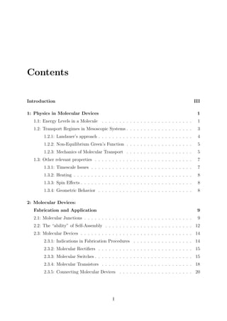 Contents
Introduction III
1: Physics in Molecular Devices 1
1.1: Energy Levels in a Molecule . . . . . . . . . . . . . . . . . . . . . . . . . . 1
1.2: Transport Regimes in Mesoscopic Systems . . . . . . . . . . . . . . . . . . . 3
1.2.1: Landauer’s approach . . . . . . . . . . . . . . . . . . . . . . . . . . . 4
1.2.2: Non-Equilibrium Green’s Function . . . . . . . . . . . . . . . . . . . 5
1.2.3: Mechanics of Molecular Transport . . . . . . . . . . . . . . . . . . . 5
1.3: Other relevant properties . . . . . . . . . . . . . . . . . . . . . . . . . . . . 7
1.3.1: Timescale Issues . . . . . . . . . . . . . . . . . . . . . . . . . . . . . 7
1.3.2: Heating . . . . . . . . . . . . . . . . . . . . . . . . . . . . . . . . . . 8
1.3.3: Spin Eﬀects . . . . . . . . . . . . . . . . . . . . . . . . . . . . . . . . 8
1.3.4: Geometric Behavior . . . . . . . . . . . . . . . . . . . . . . . . . . . 8
2: Molecular Devices:
Fabrication and Application 9
2.1: Molecular Junctions . . . . . . . . . . . . . . . . . . . . . . . . . . . . . . . 9
2.2: The “ability” of Self-Assembly . . . . . . . . . . . . . . . . . . . . . . . . . 12
2.3: Molecular Devices . . . . . . . . . . . . . . . . . . . . . . . . . . . . . . . . 14
2.3.1: Indications in Fabrication Procedures . . . . . . . . . . . . . . . . . 14
2.3.2: Molecular Rectiﬁers . . . . . . . . . . . . . . . . . . . . . . . . . . . 15
2.3.3: Molecular Switches . . . . . . . . . . . . . . . . . . . . . . . . . . . . 15
2.3.4: Molecular Transistors . . . . . . . . . . . . . . . . . . . . . . . . . . 18
2.3.5: Connecting Molecular Devices . . . . . . . . . . . . . . . . . . . . . 20
I
 
