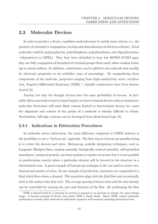 CHAPTER 2. MOLECULAR DEVICES:
FABRICATION AND APPLICATION
2.3 Molecular Devices
In order to produce a device, candidate molecules have to satisfy some criteria, i.e., the
presence of extended π-conjugation (overlap and delocalization of electron orbitals). Good
molecules could be polyporphyrins, polythiophenes, polyphenylenes, and oligo(phenylene-
–ethynylene)s or (OPEs). They have been identiﬁed to have low HOMO–LUMO gaps,
they are fully conjugated ad furnished of terminal groups theat easily allow covalent bond-
ing to metal surfaces. In addition, substituents can be added to the molecule that modify
its electronic properties or its solubility (ease of processing). By manipulating these
components of the molecule, properties ranging from high-conductivity wires, rectiﬁca-
tion, Negative Diﬀerential Resistance (NDR) 1
, bistable conductance have been demon-
strated [6].
Anyway not only the thought devices have the same probability of success. In fact,
while silicon microelectronics is based largely on three-terminal devices such as transistors,
molecular electronics will most likely remain limited to two-terminal devices be- cause
the alignment and contact of two points of a molecule is already diﬃcult to obtain.
Nevertheless, full logic systems can be developed from diode-based logic [6].
2.3.1 Indications in Fabrication Procedures
In molecular device fabrication, the main diﬀerence compered to CMOS industry is
the possibility to use a “bottom-up” approach. The ﬁrst step in bottom-up manufacturing
is to create the devices and wires. Bottom-up, scalable integration techniques, such as
Langmuir–Blodgett ﬁlms, random assembly, biologically assisted assembly, self-assembled
monolayers, catalyzed growth, can form random or regular structures but it is not possible
to predetermine exactly where a particular element will be located in the structure in a
deterministic way. A good example of bottom-up technique is the one used to create two-
dimensional meshes of wires. In one example of production, nanowires are suspended in a
ﬂuid which ﬂows down a channel. The nanowires align with the ﬂuid ﬂow and occasionally
stick to the surface they ﬂow over. The average spacing between wires and the wire density
can be controlled by varying the rate and duration of the ﬂow. By performing the ﬂow
1
NDR is characterized by a decrease in current in respond to an increase in voltage, for some voltage
range. A famous example of device that shows NDR is Esaki diode. About NDR, typical molecular
performance exceeds what observed in solid-state quantum well resonant tunneling heterostructures
14
 