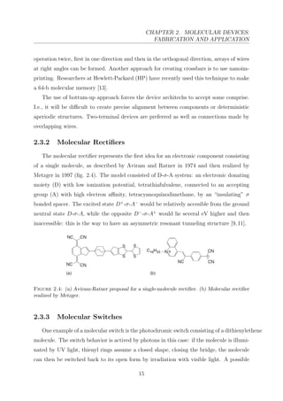 CHAPTER 2. MOLECULAR DEVICES:
FABRICATION AND APPLICATION
operation twice, ﬁrst in one direction and then in the orthogonal direction, arrays of wires
at right angles can be formed. Another approach for creating crossbars is to use nanoim-
printing. Researchers at Hewlett-Packard (HP) have recently used this technique to make
a 64-b molecular memory [13].
The use of bottum-up approach forces the device architechs to accept some comprise.
I.e., it will be diﬃcult to create precise alignment between components or deterministic
aperiodic structures. Two-terminal devices are preferred as well as connections made by
overlapping wires.
2.3.2 Molecular Rectiﬁers
The molecular rectiﬁer represents the ﬁrst idea for an electronic component consisting
of a single molecule, as described by Aviram and Ratner in 1974 and then realized by
Metzger in 1997 (ﬁg. 2.4). The model consisted of D-σ-A system: an electronic donating
moiety (D) with low ionization potential, tetrathiafulvalene, connected to an accepting
group (A) with high electron aﬃnity, tetracyanoquinodimethane, by an “insulating” σ
bonded spacer. The excited state D+
-σ-A−
would be relatively accesible from the ground
neutral state D-σ-A, while the opposite D−
-σ-A+
would lie several eV higher and then
inaccessible: this is the way to have an asymmetric resonant tunneling structure [9,11].
Figure 2.4: (a) Aviram-Ratner proposal for a single-molecule rectiﬁer. (b) Molecular rectiﬁer
realized by Metzger.
2.3.3 Molecular Switches
One example of a molecular switch is the photochromic switch consisting of a dithienylethene
molecule. The switch behavior is actived by photons in this case: if the molecule is illumi-
nated by UV light, thienyl rings assume a closed shape, closing the bridge, the molecule
can then be switched back to its open form by irradiation with visible light. A possible
15
 