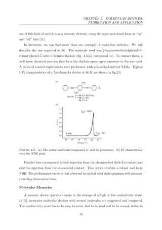 CHAPTER 2. MOLECULAR DEVICES:
FABRICATION AND APPLICATION
use of this kind of switch is as a memory element, using the open and closed form as “on”
and “oﬀ” bits [11].
In literature, we can ﬁnd more than one example of molecular switches. We will
describe the one reported in [9]. The molecule used was 2’-amino-4-ethynylphenyl-4’-
ethynylphenyl-5’-nitro-1-benzenethiolate (ﬁg. 2.5(a), compound 1c). To contact them, a
well know chemical reaction that form the thiolate group upon exposure to Au was used.
A series of control experiments were performed with alkanethiol-derived SAMs. Typical
I(V) characteristics of a Au-chain-Au device at 60 K are shown in ﬁg.2.5.
Figure 2.5: (a) The active molecular compound 1c and its precursors. (b) IV characteristic
with the NDR peak.
Positive bias corresponds to hole injection from the chemisorbed thiol-Au contact and
electron injection from the evaporated contact. This device exhibits a robust and large
NDR. The performance exceeds that observed in typical solid state quantum well resonant
tunneling heterostructures.
Molecular Memories
A memory device operates thanks to the storage of a high or low conductivity state.
In [5], memories molecular devices with several molecules are suggested and compered.
The conductivity state has to be easy to write, fast to be read and to be erased, stable to
16
 