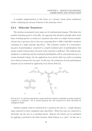CHAPTER 2. MOLECULAR DEVICES:
FABRICATION AND APPLICATION
A complete implementation of this device in a memory circuit shows satisfactory
results, conﬁrming the memory behavior of the molecular device.
2.3.4 Molecular Transistors
The switches mentionated above make use of conformational changes. This limits the
possible switching speed to a few kHz. An approach that should in principle allow much
faster switching speeds is a switch (or transistor) that relies on a single electron transfer.
Aviram was a precursor also in this case, proposing ﬁrst in 1988 a ﬁeld-eﬀect transistor
consisting of a single molecule (ﬁg.2.8(a)). This transistor consists of a semiconduct-
ing piece of polythiophene, connected to a doped (oxidized) piece of polythiophene that
charge transfer between these two parts of the molecule is ineﬃcient. The oxidized poly-
thiophene is conducting and the nondoped polythiophene will be nonconducting up to a
certain threshold voltage, but the application of an electric ﬁeld can result in tunneling
of an electron between the two parts. In this way, the conduction of both polythiophene
channels can be switched by application of an electric ﬁeld [11].
Figure 2.8: (a) Aviram proposal for a single-molecule transistor consisting of a photoconductor
coupled to a conductor. (b) A central quantum dot unit connected to three electrodes by
conjugated chians.
Another example could be constituted by a quantum dot unit (i.e. a single thiopene
ring) connected to three conjugated arms (ﬁg.2.8(b)). When two arms are connected to
electrodes, the dot acts as a tunneling barrier. However the barrier can be modulated
by applying a potential to the third terminal, which behaves as a “gate”. In this case a
18
 